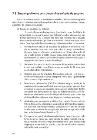 170
3.3 Ensaio qualitativo com aerossol de solução de sacarina
Antes de iniciar o ensaio, o usuário deve receber informações completas
sobre todo o ensaio de acuidade do paladar, bem como sobre todos os proce-
dimentos do ensaio de vedação.
a)	 Ensaio de acuidade de paladar
O ensaio de acuidade do paladar é realizado com a finalidade de
determinar se o usuário consegue detectar o sabor da sacarina em
baixas concentrações. O ensaio não deve ser realizado se o usuário
tiver comido ou bebido algo doce nos últimos 15 minutos, pois, se as-
sim o fizer, é provável que não consiga detectar o sabor da sacarina.
1.	 Para realizar o ensaio de acuidade de paladar e o ensaio de ve-
dação, deve-se usar um ca­puz que cubra a cabeça e os ombros.
O capuz deve ter diâmetro aproximado de 30 cm, altura de 40
cm e pelo menos a parte frontal livre, para não interferir nos
movimentos da cabeça do usuário quando estiver utilizando o
respirador durante o ensaio de vedação.
2.	 Na frente do capuz, na altura do nariz e da boca do usuário, deve
existir um orifício com diâmetro aproximado de 20 mm para
acomodar o bico nebulizador.
3.	 Durante o ensaio de acuidade de paladar, o usuário (sem o respi-
rador) deve colocar o capuz e respirar com a boca ligeiramente
aberta, com a língua estendida.
4.	 Usando um nebulizador (DeVilbiss Modelo 40 para inalação de
medicamentosouequivalente),apessoaqueconduzoensaiodeve
nebulizar a solução de sacarina para o ensaio preliminar, dentro
do capuz, não diretamente na boca ou nariz do usuário. Este ne-
bulizador deve estar identificado perfeitamente, para poder ser
distinguido do usado com solução para o ensaio de vedação.
5.	 A solução para o ensaio de acuidade é preparada dissolvendo-se
0,83 g de sacarina sódica (pró-análise) em 100 mL de água mor-
na. Pode ser também preparada colocando-se 1 mL da solução
usada para o ensaio de vedação em 100 mL de água destilada
(ver adiante o subitem 5 do item b).
6.	 Para gerar aerossol, o bulbo do nebulizador deverá ser apertado
firmemente de modo que uma parede do bulbo encoste-se à ou-
tra, deixando o bulbo se expandir totalmente. Com a finalidade
de poupar o condutor do ensaio, o uso de nebulizador com atu-
ador elétrico é permitido.
PPR_1000.indd 170 23/08/2016 12:16:22
 