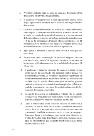 172
5.	 Preparar a solução para o ensaio de vedação, dissolvendo 83 g
de sacarina em 100 mL de água morna.
6.	 O usuário deve respirar com a boca ligeiramente aberta, com a
língua ligeiramente para fora, e ficar atento à percepção do sabor
da sacarina.
7.	 Colocar o bico do nebulizador no orifício do capuz e nebulizar a
solução para o ensaio de vedação, usando a mesma técnica em-
pregada no ensaio de acuidade de paladar e o mesmo número
de bombeadas necessárias para obter a resposta naquele ensaio
(10, 20 ou 30 bombeadas). O ensaio é feito, no mínimo, com 10
bombeadas. Com a finalidade de poupar o condutor do ensaio, o
uso de nebulizador com atuador elétrico é permitido.
8.	 Após gerar o aerossol, o usuário deve iniciar a execução dos
exercícios.
9.	 Para manter uma concentração de aerossol adequada durante
este ensaio, dar, a cada 30 segundos, a metade do número de
bombeadas utilizadas no ensaio de sensibilidade de paladar (5,
10 ou 15).
10.	 O usuário deve avisar ao condutor do ensaio o instante em que
sentir o gosto de sacarina. Se não perceber o sabor doce, o res-
pirador está aprovado. Os resultados devem ser registrados em
formulário que contenha, no mínimo, o nome e a assinatura do
usuário, data do ensaio, observações (uso de óculos, presen-
ça de cicatrizes etc.), características do respirador (fabricante,
modelo, tamanho etc.) e o nome do condutor do ensaio. Os for-
mulários devem ser arquivados.
11.	 Se o gosto de sacarina for detectado, a vedação não foi satisfa-
tória; deve-se procurar outro respirador e recomeçar os proce-
dimentos, inclusive o ensaio de acuidade de paladar.
12.	 Como o nebulizador tende a entupir durante os exercícios, o
condutor do ensaio deve verificar essa ocorrência frequente-
mente. Se ocorrer entupimento, deverá interromper o ensaio
e o consider inválido, sendo necessário recomeçar os proce-
dimentos. Lavar o nebulizador com água para dissolver os
cristais formados. Para desentupir o bico do nebulizador, usar
água ou o fio metálico que faz parte do kit de ensaio, de modo
a não danificar o bico.
PPR_1000.indd 172 23/08/2016 12:16:22
 