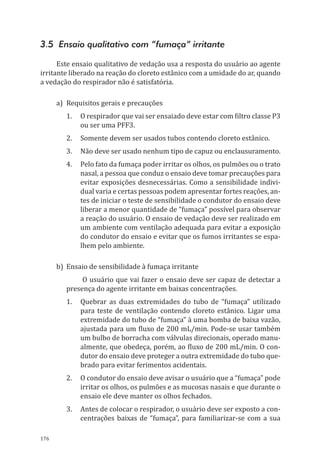 176
3.5 Ensaio qualitativo com “fumaça” irritante
Este ensaio qualitativo de vedação usa a resposta do usuário ao agente
irritante liberado na reação do cloreto estânico com a umidade do ar, quando
a vedação do respirador não é satisfatória.
a)	 Requisitos gerais e precauções
1.	 O respirador que vai ser ensaiado deve estar com filtro classe P3
ou ser uma PFF3.
2.	 Somente devem ser usados tubos contendo cloreto estânico.
3.	 Não deve ser usado nenhum tipo de capuz ou enclausuramento.
4.	 Pelo fato da fumaça poder irritar os olhos, os pulmões ou o trato
nasal, a pessoa que conduz o ensaio deve tomar precauções para
evitar exposições desnecessárias. Como a sensibilidade indivi-
dual varia e certas pessoas podem apresentar fortes reações, an-
tes de iniciar o teste de sensibilidade o condutor do ensaio deve
liberar a menor quantidade de “fumaça” possível para observar
a reação do usuário. O ensaio de vedação deve ser realizado em
um ambiente com ventilação adequada para evitar a exposição
do condutor do ensaio e evitar que os fumos irritantes se espa-
lhem pelo ambiente.
b)	 Ensaio de sensibilidade à fumaça irritante
O usuário que vai fazer o ensaio deve ser capaz de detectar a
presença do agente irritante em baixas concentrações.
1.	 Quebrar as duas extremidades do tubo de “fumaça” utilizado
para teste de ventilação contendo cloreto estânico. Ligar uma
extremidade do tubo de “fumaça” à uma bomba de baixa vazão,
ajustada para um fluxo de 200 mL/min. Pode-se usar também
um bulbo de borracha com válvulas direcionais, operado manu-
almente, que obedeça, porém, ao fluxo de 200 mL/min. O con-
dutor do ensaio deve proteger a outra extremidade do tubo que-
brado para evitar ferimentos acidentais.
2.	 O condutor do ensaio deve avisar o usuário que a “fumaça” pode
irritar os olhos, os pulmões e as mucosas nasais e que durante o
ensaio ele deve manter os olhos fechados.
3.	 Antes de colocar o respirador, o usuário deve ser exposto a con-
centrações baixas de “fumaça”, para familiarizar-se com a sua
PPR_1000.indd 176 23/08/2016 12:16:22
 