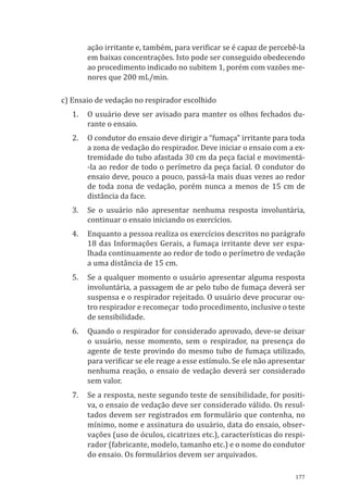 177
ação irritante e, também, para verificar se é capaz de percebê-la
em baixas concentrações. Isto pode ser conseguido obedecendo
ao procedimento indicado no subitem 1, porém com vazões me-
nores que 200 mL/min.
c) Ensaio de vedação no respirador escolhido
1.	 O usuário deve ser avisado para manter os olhos fechados du-
rante o ensaio.
2.	 O condutor do ensaio deve dirigir a “fumaça” irritante para toda
a zona de vedação do respirador. Deve iniciar o ensaio com a ex-
tremidade do tubo afastada 30 cm da peça facial e movimentá-
-la ao redor de todo o perímetro da peça facial. O condutor do
ensaio deve, pouco a pouco, passá-la mais duas vezes ao redor
de toda zona de vedação, porém nunca a menos de 15 cm de
distância da face.
3.	 Se o usuário não apresentar nenhuma resposta involuntária,
continuar o ensaio iniciando os exercícios.
4.	 Enquanto a pessoa realiza os exercícios descritos no parágrafo
18 das Informações Gerais, a fumaça irritante deve ser espa-
lhada continuamente ao redor de todo o perímetro de vedação
a uma distância de 15 cm.
5.	 Se a qualquer momento o usuário apresentar alguma resposta
involuntária, a passagem de ar pelo tubo de fumaça deverá ser
suspensa e o respirador rejeitado. O usuário deve procurar ou-
tro respirador e recomeçar todo procedimento, inclusive o teste
de sensibilidade.
6.	 Quando o respirador for considerado aprovado, deve-se deixar
o usuário, nesse momento, sem o respirador, na presença do
agente de teste provindo do mesmo tubo de fumaça utilizado,
para verificar se ele reage a esse estímulo. Se ele não apresentar
nenhuma reação, o ensaio de vedação deverá ser considerado
sem valor.
7.	 Se a resposta, neste segundo teste de sensibilidade, for positi-
va, o ensaio de vedação deve ser considerado válido. Os resul-
tados devem ser registrados em formulário que contenha, no
mínimo, nome e assinatura do usuário, data do ensaio, obser-
vações (uso de óculos, cicatrizes etc.), características do respi-
rador (fabricante, modelo, tamanho etc.) e o nome do condutor
do ensaio. Os formulários devem ser arquivados.
PPR_1000.indd 177 23/08/2016 12:16:22
 