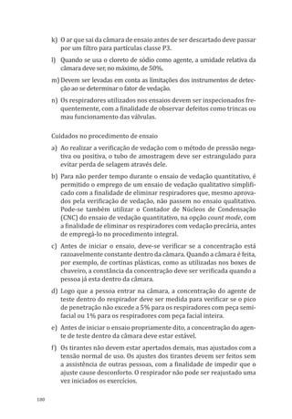 180
k)	 O ar que sai da câmara de ensaio antes de ser descartado deve passar
por um filtro para partículas classe P3.
l)	 Quando se usa o cloreto de sódio como agente, a umidade relativa da
câmara deve ser, no máximo, de 50%.
m)	Devem ser levadas em conta as limitações dos instrumentos de detec-
ção ao se determinar o fator de vedação.
n)	 Os respiradores utilizados nos ensaios devem ser inspecionados fre-
quentemente, com a finalidade de observar defeitos como trincas ou
mau funcionamento das válvulas.
Cuidados no procedimento de ensaio
a)	 Ao realizar a verificação de vedação com o método de pressão nega-
tiva ou positiva, o tubo de amostragem deve ser estrangulado para
evitar perda de selagem através dele.
b)	 Para não perder tempo durante o ensaio de vedação quantitativo, é
permitido o emprego de um ensaio de vedação qualitativo simplifi-
cado com a finalidade de eliminar respiradores que, mesmo aprova-
dos pela verificação de vedação, não passem no ensaio qualitativo.
Pode-se também utilizar o Contador de Núcleos de Condensação
(CNC) do ensaio de vedação quantitativo, na opção count mode, com
a finalidade de eliminar os respiradores com vedação precária, antes
de empregá-lo no procedimento integral.
c)	 Antes de iniciar o ensaio, deve-se verificar se a concentração está
razoavelmente constante dentro da câmara. Quando a câmara é feita,
por exemplo, de cortinas plásticas, como as utilizadas nos boxes de
chuveiro, a constância da concentração deve ser verificada quando a
pessoa já esta dentro da câmara.
d)	Logo que a pessoa entrar na câmara, a concentração do agente de
teste dentro do respirador deve ser medida para verificar se o pico
de penetração não excede a 5% para os respiradores com peça semi-
facial ou 1% para os respiradores com peça facial inteira.
e)	 Antes de iniciar o ensaio propriamente dito, a concentração do agen-
te de teste dentro da câmara deve estar estável.
f)	 Os tirantes não devem estar apertados demais, mas ajustados com a
tensão normal de uso. Os ajustes dos tirantes devem ser feitos sem
a assistência de outras pessoas, com a finalidade de impedir que o
ajuste cause desconforto. O respirador não pode ser reajustado uma
vez iniciados os exercícios.
PPR_1000.indd 180 23/08/2016 12:16:22
 