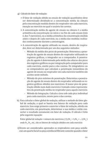 181
g)	 Cálculo do fator de vedação:
•	O fator de vedação obtido no ensaio de vedação quantitativo deve
ser determinado dividindo-se a concentração média da câmara
pela concentração medida dentro do respirador em cada exercício,
exceção ao exercício no qual o usuário faz caretas.
•	A concentração média do agente de ensaio na câmara é a média
aritmética da concentração no início e no fim de cada ensaio (isto
é, dos 7 exercícios), ou a média aritmética da concentração medida
antes e depois de cada exercício, ou a média das medidas realiza-
das continuamente durante a amostragem.
•	A concentração do agente utilizado no ensaio, dentro do respira-
dor, deve ser determinada por um dos seguintes métodos:
-	 Método da média dos picos de penetração: Determina a pene-
tração do agente de ensaio dentro do respirador utilizando os
registros gráficos, o integrador ou o computador. A penetra-
ção do agente é determinada pela média das alturas dos picos
dos registros gráficos ou por integração pelo computador para
cada exercício, exceto para o das caretas. Os integradores ou
os computadores que calculam a penetração instantânea do
agente de ensaio no respirador em cada exercício também são
aceitos neste método.
-	 Método do pico máximo de penetração: Determina a penetra-
ção do agente de ensaio dentro do respirador utilizando os re-
gistros gráficos obtidos nos exercícios. O maior pico de pene-
tração obtido num dado exercício é tomado como representa-
tivo da penetração média no respirador para aquele exercício.
-	 Método da Integração: Calcula a área sob cada pico individual
para cada exercício, exceto para o das caretas.
h)	 Para calcular o fator global de vedação, utilizar o método do fator glo-
bal de vedação, o qual se baseia nos fatores de vedação para cada
exercício. Isso exige primeiro converter o fator de vedação, obtido em
cada exercício, em penetração, determinar a sua média e então con-
verter o resultado novamente em fator de vedação. O cálculo é feito
pela seguinte equação:
Fator global de vedação = número de exercícios / (1/fv1
+ 1/fv2
+ ....1/fvn
)
onde fv1
, fv2
, etc., são os fatores de vedação obtidos em cada exercício
i)	Devem ser considerados aprovados os respiradores com peça semifa-
cial, um quarto facial ou peça semifacial filtrante somente quando o fator
PPR_1000.indd 181 23/08/2016 12:16:22
 