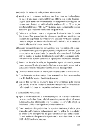 183
Requisitos do ensaio de vedação com o Portacount
a)	 Verificar se o respirador está com um filtro para partículas classe
P3 ou se é uma peça semifacial filtrante PFF3 e se a sonda de amos-
tragem está instalada corretamente e o respectivo tubo ligado ao
instrumento. Podem ser utilizados filtros classes P1 ou P2, ou peças
semifaciais filtrantes PFF1 ou PFF2, desde que o instrumento possua
acessório que seleciona o tamanho das partículas.
b)	Orientar o usuário a colocar o respirador 5 minutos antes do início
dos testes. Este procedimento elimina as partículas ambiente no
interior do respirador e permite que o usuário verifique o confor-
to oferecido por ele. O usuário deve ter sido treinado anteriormente
quanto à forma correta de colocá-lo.
c) Conferir os seguintes pontos para verificar se o respirador está coloca-
do corretamente: ajuste no queixo; tensão adequada nos tirantes; ajus-
te correto no nariz; respirador de tamanho adequado, isto é, distância
entre o nariz e o queixo; tendência do respirador escorregar; auto-
-observação no espelho para avaliar a posição do respirador no rosto.
d)	 Fazer a verificação de vedação. Se perceber algum vazamento, deter-
minar a causa. Se não conseguir eliminar o vazamento tentar outro
tamanho do mesmo modelo ou outro modelo de respirador.
e)	 Obedecer às instruções de operação do Portacount e iniciar o ensaio.
f)	 O usuário deve ser instruído a fazer os exercícios descritos no subi-
tem 18 das Informações Gerais deste Anexo.
g)	 Depois dos exercícios, o usuário deve ser questionado pela pessoa
que conduz o ensaio sobre o conforto do respirador. Se for conside-
rado inaceitável, deve ser experimentado outro modelo.
O instrumento Portacount
a)	 Após o último exercício, o instrumento para de funcionar automati-
camente e calcula o fator global de vedação para o conjunto de exer-
cícios realizados, informando se o respirador foi aprovado (Pass) ou
reprovado (Fail). Se for aprovado, o ensaio termina.
b)	Como o critério de aprovação e de reprovação do respirador é pro-
gramado no Portacount pela empresa que vai utilizá-lo, o condutor
do ensaio deve assegurar-se de que o critério adotado está de acor-
do com o critério de aprovação apresentado neste Anexo ou no item
8.3.1 e 8.3.2 deste documento.
PPR_1000.indd 183 23/08/2016 12:16:22
 