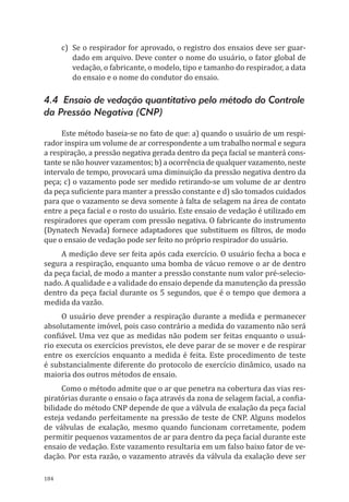 184
c)	 Se o respirador for aprovado, o registro dos ensaios deve ser guar-
dado em arquivo. Deve conter o nome do usuário, o fator global de
vedação, o fabricante, o modelo, tipo e tamanho do respirador, a data
do ensaio e o nome do condutor do ensaio.
4.4 Ensaio de vedação quantitativo pelo método do Controle
da Pressão Negativa (CNP)
Este método baseia-se no fato de que: a) quando o usuário de um respi-
rador inspira um volume de ar correspondente a um trabalho normal e segura
a respiração, a pressão negativa gerada dentro da peça facial se manterá cons-
tante se não houver vazamentos; b) a ocorrência de qualquer vazamento, neste
intervalo de tempo, provocará uma diminuição da pressão negativa dentro da
peça; c) o vazamento pode ser medido retirando-se um volume de ar dentro
da peça suficiente para manter a pressão constante e d) são tomados cuidados
para que o vazamento se deva somente à falta de selagem na área de contato
entre a peça facial e o rosto do usuário. Este ensaio de vedação é utilizado em
respiradores que operam com pressão negativa. O fabricante do instrumento
(Dynatech Nevada) fornece adaptadores que substituem os filtros, de modo
que o ensaio de vedação pode ser feito no próprio respirador do usuário.
A medição deve ser feita após cada exercício. O usuário fecha a boca e
segura a respiração, enquanto uma bomba de vácuo remove o ar de dentro
da peça facial, de modo a manter a pressão constante num valor pré-selecio-
nado. A qualidade e a validade do ensaio depende da manutenção da pressão
dentro da peça facial durante os 5 segundos, que é o tempo que demora a
medida da vazão.
O usuário deve prender a respiração durante a medida e permanecer
absolutamente imóvel, pois caso contrário a medida do vazamento não será
confiável. Uma vez que as medidas não podem ser feitas enquanto o usuá-
rio executa os exercícios previstos, ele deve parar de se mover e de respirar
entre os exercícios enquanto a medida é feita. Este procedimento de teste
é substancialmente diferente do protocolo de exercício dinâmico, usado na
maioria dos outros métodos de ensaio.
Como o método admite que o ar que penetra na cobertura das vias res-
piratórias durante o ensaio o faça através da zona de selagem facial, a confia-
bilidade do método CNP depende de que a válvula de exalação da peça facial
esteja vedando perfeitamente na pressão de teste de CNP. Alguns modelos
de válvulas de exalação, mesmo quando funcionam corretamente, podem
permitir pequenos vazamentos de ar para dentro da peça facial durante este
ensaio de vedação. Este vazamento resultaria em um falso baixo fator de ve-
dação. Por esta razão, o vazamento através da válvula da exalação deve ser
PPR_1000.indd 184 23/08/2016 12:16:22
 