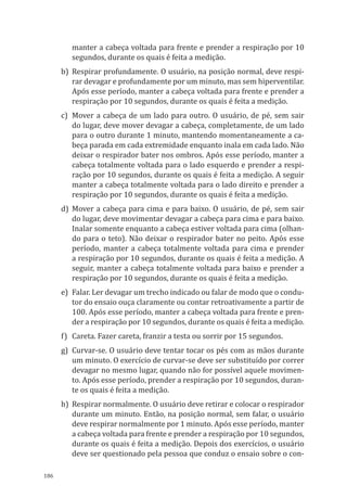 186
manter a cabeça voltada para frente e prender a respiração por 10
segundos, durante os quais é feita a medição.
b)	Respirar profundamente. O usuário, na posição normal, deve respi-
rar devagar e profundamente por um minuto, mas sem hiperventilar.
Após esse período, manter a cabeça voltada para frente e prender a
respiração por 10 segundos, durante os quais é feita a medição.
c)	 Mover a cabeça de um lado para outro. O usuário, de pé, sem sair
do lugar, deve mover devagar a cabeça, completamente, de um lado
para o outro durante 1 minuto, mantendo momentaneamente a ca-
beça parada em cada extremidade enquanto inala em cada lado. Não
deixar o respirador bater nos ombros. Após esse período, manter a
cabeça totalmente voltada para o lado esquerdo e prender a respi-
ração por 10 segundos, durante os quais é feita a medição. A seguir
manter a cabeça totalmente voltada para o lado direito e prender a
respiração por 10 segundos, durante os quais é feita a medição.
d)	Mover a cabeça para cima e para baixo. O usuário, de pé, sem sair
do lugar, deve movimentar devagar a cabeça para cima e para baixo.
Inalar somente enquanto a cabeça estiver voltada para cima (olhan-
do para o teto). Não deixar o respirador bater no peito. Após esse
período, manter a cabeça totalmente voltada para cima e prender
a respiração por 10 segundos, durante os quais é feita a medição. A
seguir, manter a cabeça totalmente voltada para baixo e prender a
respiração por 10 segundos, durante os quais é feita a medição.
e)	 Falar. Ler devagar um trecho indicado ou falar de modo que o condu-
tor do ensaio ouça claramente ou contar retroativamente a partir de
100. Após esse período, manter a cabeça voltada para frente e pren-
der a respiração por 10 segundos, durante os quais é feita a medição.
f)	 Careta. Fazer careta, franzir a testa ou sorrir por 15 segundos.
g)	 Curvar-se. O usuário deve tentar tocar os pés com as mãos durante
um minuto. O exercício de curvar-se deve ser substituído por correr
devagar no mesmo lugar, quando não for possível aquele movimen-
to. Após esse período, prender a respiração por 10 segundos, duran-
te os quais é feita a medição.
h)	 Respirar normalmente. O usuário deve retirar e colocar o respirador
durante um minuto. Então, na posição normal, sem falar, o usuário
deve respirar normalmente por 1 minuto. Após esse período, manter
a cabeça voltada para frente e prender a respiração por 10 segundos,
durante os quais é feita a medição. Depois dos exercícios, o usuário
deve ser questionado pela pessoa que conduz o ensaio sobre o con-
PPR_1000.indd 186 23/08/2016 12:16:22
 