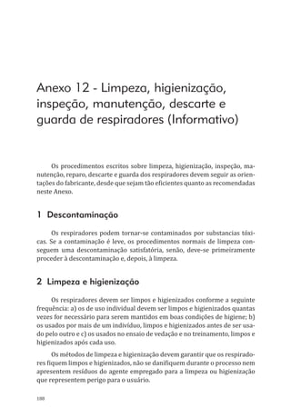 188
Anexo 12 - Limpeza, higienização,
inspeção, manutenção, descarte e
guarda de respiradores (Informativo)
Os procedimentos escritos sobre limpeza, higienização, inspeção, ma-
nutenção, reparo, descarte e guarda dos respiradores devem seguir as orien-
tações do fabricante, desde que sejam tão eficientes quanto as recomendadas
neste Anexo.
1 Descontaminação
Os respiradores podem tornar-se contaminados por substancias tóxi-
cas. Se a contaminação é leve, os procedimentos normais de limpeza con-
seguem uma descontaminação satisfatória, senão, deve-se primeiramente
proceder à descontaminação e, depois, à limpeza.
2 Limpeza e higienização
Os respiradores devem ser limpos e higienizados conforme a seguinte
frequência: a) os de uso individual devem ser limpos e higienizados quantas
vezes for necessário para serem mantidos em boas condições de higiene; b)
os usados por mais de um indivíduo, limpos e higienizados antes de ser usa-
do pelo outro e c) os usados no ensaio de vedação e no treinamento, limpos e
higienizados após cada uso.
Os métodos de limpeza e higienização devem garantir que os respirado-
res fiquem limpos e higienizados, não se danifiquem durante o processo nem
apresentem resíduos do agente empregado para a limpeza ou higienização
que representem perigo para o usuário.
PPR_1000.indd 188 23/08/2016 12:16:22
 