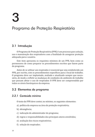 18
3
Programa de Proteção Respiratória
3.1 Introdução
O Programa de Proteção Respiratória (PPR) é um processo para seleção,
uso e manutenção dos respiradores com a finalidade de assegurar proteção
adequada para o usuário.
Este item apresenta os requisitos mínimos de um PPR, bem como os
pormenores de como preparar os procedimentos escritos que fazem parte
do programa.
Antes de se utilizar um respirador, é essencial que seja estabelecido um
PPR, por escrito, com os procedimentos específicos para o local de trabalho.
O programa deve ser implantado, avaliado e atualizado sempre que neces-
sário, de modo a refletir as mudanças de condições do ambiente de trabalho
que possam afetar o uso de respirador. O PPR deve ser compreendido por
todos os níveis hierárquicos da empresa.
3.2 Elementos do programa
3.2.1 Conteúdo mínimo
O texto do PPR deve conter, no mínimo, os seguintes elementos:
a)	 política da empresa na área de proteção respiratória;
b)	abrangência;
c)	 indicação do administrador do programa;
d)	 regras e responsabilidades dos principais atores envolvidos;
e)	 avaliação dos riscos respiratórios;
f)	 seleção do respirador;
PPR_1000.indd 18 23/08/2016 12:16:11
 