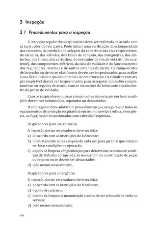 190
3 Inspeção
3.1 Procedimentos para a inspeção
A inspeção regular dos respiradores deve ser realizada de acordo com
as instruções do fabricante. Pode incluir uma verificação da estanqueidade
das conexões; da condição de selagem da cobertura das vias respiratórias;
da carneira, das válvulas, dos tubos de conexão, das mangueiras, dos cin-
turões, dos filtros, dos cartuchos, do indicador de fim de vida útil (se exis-
tente), dos componentes elétricos, da data de validade e do funcionamento
dos reguladores, alarmes e de outros sistemas de alerta. Os componentes
de borracha ou de outro elastômero devem ser inspecionados para avaliar
a sua flexibilidade e quaisquer sinais de deterioração. Os cilindros com ar/
gás respirável devem ser inspecionados para assegurar que estão comple-
tamente carregados de acordo com as instruções do fabricante e estão den-
tro do prazo de validade.
Caso os respiradores ou seus componentes não estejam em boas condi-
ções, devem ser substituídos, reparados ou descartados.
O empregador deve adotar um procedimento que assegure que todos os
equipamentos de proteção respiratória em uso no serviço (rotina, emergên-
cia, ou fuga) sejam inspecionados com a devida frequência.
Respiradores para uso rotineiro
A inspeção destes respiradores deve ser feita:
a)	 de acordo com as instruções do fabricante;
b)	 imediatamente antes e depois de cada uso para garantir que estejam
em boas condições de operação;
c)	 depois da limpeza e higienização para determinar se estão em condi-
ção de trabalho apropriada, se necessitam da substituição de peças
ou reparos ou se devem ser descartados;
d)	 pelo menos mensalmente.
Respiradores para emergência
A inspeção destes respiradores deve ser feita:
a)	 de acordo com as instruções do fabricante;
b)	 depois de cada uso;
c)	 depois da limpeza e manutenção e antes de ser colocado de volta no
serviço;
d)	 pelo menos mensalmente.
PPR_1000.indd 190 23/08/2016 12:16:22
 