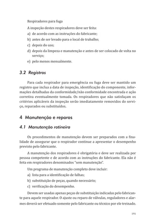 191
Respiradores para fuga
A inspeção destes respiradores deve ser feita:
a)	 de acordo com as instruções do fabricante;
b)	 antes de ser levado para o local de trabalho;
c)	 depois do uso;
d)	 depois da limpeza e manutenção e antes de ser colocado de volta no
serviço;
e)	 pelo menos mensalmente.
3.2 Registros
Para cada respirador para emergência ou fuga deve ser mantido um
registro que inclua a data de inspeção, identificação do componente, infor-
mações detalhadas da conformidade/não conformidade encontrada e ação
corretiva eventualmente tomada. Os respiradores que não satisfaçam os
critérios aplicáveis da inspeção serão imediatamente removidos do servi-
ço, reparados ou substituídos.
4 Manutenção e reparos
4.1 Manutenção rotineira
Os procedimentos de manutenção devem ser preparados com a fina-
lidade de assegurar que o respirador continue a apresentar o desempenho
previsto pelo fabricante.
A manutenção dos respiradores é obrigatória e deve ser realizada por
pessoa competente e de acordo com as instruções do fabricante. Ela não é
feita em respiradores denominados “sem manutenção”.
Um programa de manutenção completo deve incluir:
a)	 lista para a identificação de falhas;
b)	 substituição de peças, quando necessário;
c)	 verificação do desempenho.
Devem ser usadas apenas peças de substituição indicadas pelo fabrican-
te para aquele respirador. O ajuste ou reparo de válvulas, reguladores e alar-
mes deverá ser efetuado somente pelo fabricante ou técnico por ele treinado.
PPR_1000.indd 191 23/08/2016 12:16:22
 