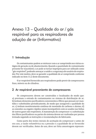 193
Anexo 13 – Qualidade do ar / gás
respirável para os respiradores de
adução de ar (Informativo)
1 Introdução
Os contaminantes podem se misturar com o ar comprimido nos vários es-
tágios de geração ou de abastecimento. Quando a quantidade de contaminante
presente for inaceitável, o ar pode se tornar impróprio para ser utilizado como
“gás respirável”, podendo ameaçar a saúde e a segurança do usuário do respira-
dor. Por este motivo, deve-se garantir a qualidade do ar comprimido conforme
indicado no item 11.2 deste documento.
O ar respirável fornecido aos respiradores pode provir de compressores
fixos, móveis ou de cilindros.
2 Ar respirável proveniente de compressores
Os compressores devem ser construídos e localizados de modo que:
a) previnam a entrada de contaminantes no sistema de distribuição de ar;
b) tenham elementos purificadores convenientes e filtros que possam ser man-
tidos e substituídos periodicamente, de modo que assegurem a qualidade do
ar; c) tenham monitoramento contínuo de monóxido de carbono e alarme; d)
as conexões ou engates rápidos sejam incompatíveis com os usados nas linhas
de outros gases não respiráveis. A manutenção do compressor e a substituição
dos filtros purificadores ou partes do sistema devem ser realizadas por pessoa
treinada seguindo as instruções e recomendações do fabricante.
Como parte dos testes iniciais de aceitação do compressor e antes de
seu uso, a vazão volumétrica ou a pressão e a qualidade do ar fornecido
devem ser verificados. Antes do uso, deve ser feita amostragem represen-
PPR_1000.indd 193 23/08/2016 12:16:22
 