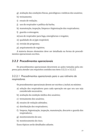 19
g)	 avaliação das condições físicas, psicológicas e médicas dos usuários;
h)	treinamento;
i)	 ensaio de vedação;
j)	 uso do respirador e política da barba;
k)	 manutenção, inspeção, limpeza e higienização dos respiradores;
l)	 guarda e estocagem;
m)	uso de respirador para fuga, emergências e resgates;
n)	 qualidade do ar/gás respirável;
o)	 revisão do programa;
p)	 arquivamento de registros.
A maioria desses elementos deve ser detalhada na forma de procedi-
mentos operacionais escritos.
3.2.2 Procedimentos operacionais
Os procedimentos operacionais descrevem as ações tomadas pela em-
presa para atender aos requisitos contidos nos itens 3.2.2.1 e 3.2.2.2.
3.2.2.1 Procedimentos operacionais para o uso rotineiro de
respiradores
Os procedimentos operacionais devem ser escritos e, incluir, no mínimo:
a)	seleção dos respiradores para cada operação em que seu uso seja
considerado necessário;
b)	 avaliação da condição médica dos usuários;
c)	 treinamento dos usuários;
d)	 ensaios de vedação adotados;
e)	 distribuição dos respiradores;
f)	 limpeza, higienização, inspeção, manutenção, descarte e guarda dos
respiradores;
g)	 monitoramento do uso;
h)	 monitoramento do risco.
Esses tópicos serão detalhados adiante.
PPR_1000.indd 19 23/08/2016 12:16:11
 