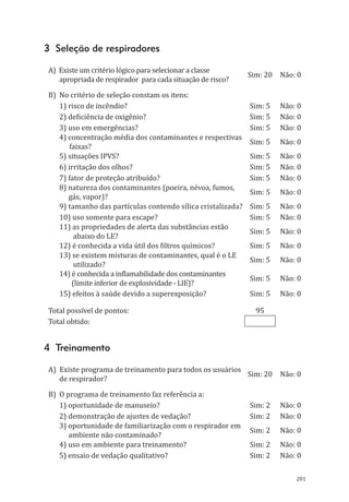 201
3 Seleção de respiradores
A) Existe um critério lógico para selecionar a classe
apropriada de respirador para cada situação de risco?
Sim: 20 Não: 0
B) No critério de seleção constam os itens:
1) risco de incêndio? Sim: 5 Não: 0
2) deficiência de oxigênio? Sim: 5 Não: 0
3) uso em emergências? Sim: 5 Não: 0
4) concentração média dos contaminantes e respectivas
faixas?
Sim: 5 Não: 0
5) situações IPVS? Sim: 5 Não: 0
6) irritação dos olhos? Sim: 5 Não: 0
7) fator de proteção atribuído? Sim: 5 Não: 0
8) natureza dos contaminantes (poeira, névoa, fumos,
gás, vapor)?
Sim: 5 Não: 0
9) tamanho das partículas contendo sílica cristalizada? Sim: 5 Não: 0
10) uso somente para escape? Sim: 5 Não: 0
11) as propriedades de alerta das substâncias estão
abaixo do LE?
Sim: 5 Não: 0
12) é conhecida a vida útil dos filtros químicos? Sim: 5 Não: 0
13) se existem misturas de contaminantes, qual é o LE
utilizado?
Sim: 5 Não: 0
14) é conhecida a inflamabilidade dos contaminantes
(limite inferior de explosividade - LIE)?
Sim: 5 Não: 0
15) efeitos à saúde devido a superexposição? Sim: 5 Não: 0
Total possível de pontos: 95
Total obtido:
4 Treinamento
A) Existe programa de treinamento para todos os usuários
de respirador?
Sim: 20 Não: 0
B) O programa de treinamento faz referência a:
1) oportunidade de manuseio? Sim: 2 Não: 0
2) demonstração de ajustes de vedação? Sim: 2 Não: 0
3) oportunidade de familiarização com o respirador em
ambiente não contaminado?
Sim: 2 Não: 0
4) uso em ambiente para treinamento? Sim: 2 Não: 0
5) ensaio de vedação qualitativo? Sim: 2 Não: 0
PPR_1000.indd 201 23/08/2016 12:16:23
 