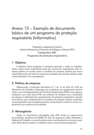 205
Anexo 15 – Exemplo de documento
básico de um programa de proteção
respiratória (Informativo)
Traduzido e adaptado do Guide to
Industrial Respiratory Protection, de Bollinger e Schutz (1987)
Companhia ABC
Programa de proteção respiratória
1 Objetivo
O objetivo deste programa é assegurar proteção a todos os trabalha-
dores contra riscos respiratórios pelo uso correto de respiradores. Eles so-
mente podem ser usados onde as medidas de controle coletivo dos riscos
respiratórios não são viáveis, enquanto as medidas de controle coletivo estão
sendo adotadas e nas emergências.
2 Política da empresa
Obedecendo a Instrução Normativa nº 1 de 11 de abril de 1994 do
Ministério do Trabalho e Emprego, que estabelece um regulamento técnico
sobre o uso de Equipamentos de Proteção Respiratória (EPR), esta empresa
estabelece, por meio deste PPR, um conjunto de medidas com a finalidade
de adequar a utilização dos equipamentos de proteção respiratória, quando
necessários, para complementar as medidas de proteção coletiva existentes
ou para garantir uma completa proteção ao funcionário contra os riscos res-
piratórios nos ambientes de trabalho.
3 Abrangência
Todos os funcionários abrangidos pelo PPR, desde os supervisores
de produção, membros do SESMT, da Área de Segurança, Meio Ambiente e
Higiene do Trabalho, os usuários bem como os prestadores de serviço a qual-
quer título devem cumprir e colaborar para o sucesso deste programa.
PPR_1000.indd 205 23/08/2016 12:16:23
 