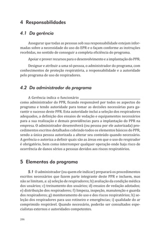 206
4 Responsabilidades
4.1 Da gerência
Assegurar que todas as pessoas sob sua responsabilidade estejam infor-
madas sobre a necessidade do uso do EPR e o façam conforme as instruções
recebidas, no sentido de conseguir a completa eficiência do programa.
Apoiar e prover recursos para o desenvolvimento e a implantação do PPR.
Designar e atribuir a uma só pessoa, o administrador do programa, com
conhecimentos de proteção respiratória, a responsabilidade e a autoridade
pelo programa de uso de respiradores.
4.2 Do administrador do programa
A Gerência indica o funcionário ____________________________________________
como administrador do PPR, ficando responsável por todos os aspectos do
programa e tendo autoridade para tomar as decisões necessárias para ga-
rantir o sucesso deste PPR. Esta autoridade inclui a seleção dos respiradores
adequados, a definição dos ensaios de vedação e equipamentos necessários
para a sua realização e demais providências para a implantação do PPR na
empresa. O administrador desenvolverá (ou pessoa por ele autorizada) pro-
cedimentos escritos detalhados cobrindo todos os elementos básicos do PPR,
sendo a única pessoa autorizada a alterar seu conteúdo quando necessário.
A gerência o autoriza a definir quais são as áreas em que o uso do respirador
é obrigatório, bem como interromper qualquer operação onde haja risco de
ocorrência de danos sérios a pessoas devidos aos riscos respiratórios.
5 Elementos do programa
5.1 O administrador (ou quem ele indicar) preparará os procedimentos
escritos necessários que fazem parte integrante deste PPR e incluem, mas
não se limitam, a: a) seleção de respiradores; b) avaliação da condição médica
dos usuários; c) treinamento dos usuários; d) ensaios de vedação adotados;
e) distribuição dos respiradores; f) limpeza, inspeção, manutenção e guarda
dos respiradores; g) monitoramento do uso e dos riscos respiratórios; h) se-
leção dos respiradores para uso rotineiro e emergências; i) qualidade do ar
comprimido respirável. Quando necessário, poderão ser consultados espe-
cialistas externos e autoridades competentes.
PPR_1000.indd 206 23/08/2016 12:16:23
 
