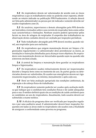 207
5.2 Os respiradores devem ser selecionados de acordo com os riscos
respiratórios a que os trabalhadores estão ou poderão estar expostos, obede-
cendo ao roteiro indicado na publicação PPR-Fundacentro. A seleção deverá
ser feita pelo administrador ou pessoa por ele indicada e somente deverão ser
usados respiradores com CA.
5.3 Os usuários, supervisores e demais abrangidos pelo PPR deverão
ser instruídos e treinados sobre o uso correto do respirador, bem como sobre
suas características e limitações. Nenhum usuário poderá apresentar pelos
faciais na área de selagem do respirador. O empenho dos trabalhadores na
observação destes cuidados deverá ser avaliado por inspeções periódicas.
5.4 Todo trabalhador abrangido pelo PPR deverá receber, quando viá-
vel, um respirador para uso exclusivo.
5.5 Os respiradores que exigem manutenção devem ser limpos e hi-
gienizados regularmente e o administrador deve providenciar os meios, as
instalações e instruções detalhadas para alcançar esses objetivos. Os respira-
dores sem manutenção devem ser descartados quando sujos ou quando não
estiverem em bom estado.
5.6 A central de limpeza e manutenção deve guardar os respiradores
limpos e higienizados.
5.7 Os respiradores usados rotineiramente devem ser inspecionados
durante a limpeza bem como no momento do uso. As partes gastas ou dete-
rioradas devem ser substituídas. Os usados nas emergências devem ser rigo-
rosamente inspecionados, no mínimo, mensalmente e após cada uso.
5.8 Deve ser feita avaliação apropriada das condições ambientais, da
exposição e do esforço físico do trabalhador.
5.9 Os respiradores somente poderão ser usados após avaliação médi-
ca que indique que o candidato tem condições físicas e de saúde adequadas
para o uso. O médico definirá quais são as condições de saúde aceitáveis para
os candidatos ao uso de respiradores. Anualmente, todo usuário deverá ser
submetido a exame médico.
5.10 A eficácia do programa deve ser verificada por inspeções regula-
res e por uma auditoria anual. O administrador deverá fazer inspeções fre-
quentes em todas as áreas onde os respiradores são usados com a finalidade
de assegurar a conformidade como prevista no programa.
__________________________________
Gerente da Unidade
PPR_1000.indd 207 23/08/2016 12:16:23
 
