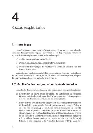 24
4
Riscos respiratórios
4.1 Introdução	
A avaliação dos riscos respiratórios é essencial para o processo de sele-
ção e uso do respirador adequado e deve ser realizada por pessoa competen-
te. A avaliação completa dos riscos inclui três etapas:
a)	 avaliação dos perigos no ambiente;
b)	 avaliação da adequação do respirador à exposição;
c)	 avaliação da adequação do respirador à tarefa, ao usuário e ao am-
biente de trabalho.
A análise dos parâmetros contidos nessas etapas deve ser realizada an-
tes de serem iniciadas as tarefas, sejam de rotina ou de emergência, e repeti-
da quando as condições de trabalho se alterarem.
4.2 Avaliação dos perigos no ambiente de trabalho
A avaliação desses perigos deve ser feita obedecendo as seguintes etapas:
a)	 determinar se existe risco potencial de deficiência de oxigênio.
Quando existir, determinar o nível de oxigênio mais baixo que possa
ocorrer em trabalhos de rotina ou em emergência;
b)	 identificar os contaminantes que possam estar presentes no ambien-
te de trabalho e seu estado físico (particulado, gás, vapor). Todas as
substâncias utilizadas, produzidas ou armazenadas, incluindo maté-
rias-primas, impurezas relevantes, produtos finais, subprodutos e re-
síduos, devem ser conhecidas através da análise cuidadosa do proces-
so de trabalho e as informações relativas às propriedades perigosas
e à toxicidade dessas substâncias podem ser obtidas nas Fichas de
Informações de Segurança de Produtos Químicos (FISPQ). Quando o
PPR_1000.indd 24 23/08/2016 12:16:12
 