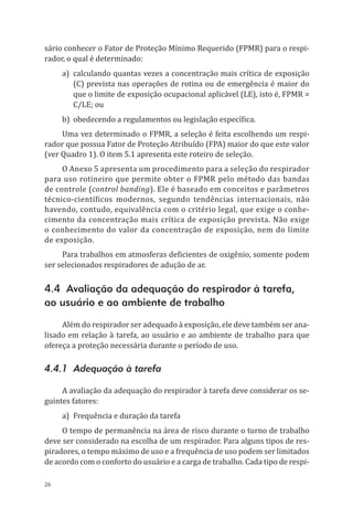 26
sário conhecer o Fator de Proteção Mínimo Requerido (FPMR) para o respi-
rador, o qual é determinado:
a)	 calculando quantas vezes a concentração mais crítica de exposição
(C) prevista nas operações de rotina ou de emergência é maior do
que o limite de exposição ocupacional aplicável (LE), isto é, FPMR =
C/LE; ou
b)	 obedecendo a regulamentos ou legislação específica.
Uma vez determinado o FPMR, a seleção é feita escolhendo um respi-
rador que possua Fator de Proteção Atribuído (FPA) maior do que este valor
(ver Quadro 1). O item 5.1 apresenta este roteiro de seleção.
O Anexo 5 apresenta um procedimento para a seleção do respirador
para uso rotineiro que permite obter o FPMR pelo método das bandas
de controle (control banding). Ele é baseado em conceitos e parâmetros
técnico-científicos modernos, segundo tendências internacionais, não
havendo, contudo, equivalência com o critério legal, que exige o conhe-
cimento da concentração mais crítica de exposição prevista. Não exige
o conhecimento do valor da concentração de exposição, nem do limite
de exposição.
Para trabalhos em atmosferas deficientes de oxigênio, somente podem
ser selecionados respiradores de adução de ar.
4.4 Avaliação da adequação do respirador à tarefa,
ao usuário e ao ambiente de trabalho
Além do respirador ser adequado à exposição, ele deve também ser ana-
lisado em relação à tarefa, ao usuário e ao ambiente de trabalho para que
ofereça a proteção necessária durante o período de uso.
4.4.1 Adequação à tarefa
A avaliação da adequação do respirador à tarefa deve considerar os se-
guintes fatores:
a)	 Frequência e duração da tarefa
O tempo de permanência na área de risco durante o turno de trabalho
deve ser considerado na escolha de um respirador. Para alguns tipos de res-
piradores, o tempo máximo de uso e a frequência de uso podem ser limitados
de acordo com o conforto do usuário e a carga de trabalho. Cada tipo de respi-
PPR_1000.indd 26 23/08/2016 12:16:12
 