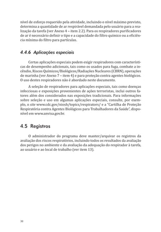 30
nível de esforço requerido pela atividade, incluindo o nível máximo previsto,
determina a quantidade de ar respirável demandada pelo usuário para a rea-
lização da tarefa (ver Anexo 4 – item 2.2). Para os respiradores purificadores
de ar é necessário definir o tipo e a capacidade do filtro químico ou a eficiên-
cia mínima do filtro para partículas.
4.4.6 Aplicações especiais
Certas aplicações especiais podem exigir respiradores com característi-
cas de desempenho adicionais, tais como os usados para fuga, combate a in-
cêndio, Riscos Químicos/Biológicos/Radiações Nucleares (CBRN), operações
de marinha (ver Anexo 7 – item 4) e para proteção contra agentes biológicos.
O uso destes respiradores não é abordado neste documento.
A seleção de respiradores para aplicações especiais, tais como doenças
infecciosas e exposições provenientes de ações terroristas, inclui outros fa-
tores além dos considerados nas exposições tradicionais. Para informações
sobre seleção e uso em algumas aplicações especiais, consulte, por exem-
plo, o site www.cdc.gov/niosh/topics/respirators/ e a “Cartilha de Proteção
Respiratória contra Agentes Biológicos para Trabalhadores da Saúde”, dispo-
nível em www.anvisa.gov.br.
4.5 Registros
O administrador do programa deve manter/arquivar os registros da
avaliação dos riscos respiratórios, incluindo todos os resultados da avaliação
dos perigos no ambiente e da avaliação da adequação do respirador à tarefa,
ao usuário e ao local de trabalho (ver item 13).
PPR_1000.indd 30 23/08/2016 12:16:12
 