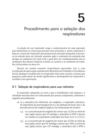 31
5
Procedimento para a seleção dos
respiradores
A seleção de um respirador exige o conhecimento de cada operação
para determinar os riscos que possam estar presentes e, assim, selecionar o
tipo ou a classe de respirador que proporcione proteção adequada. O proces-
so de seleção deve ser iniciado somente após a realização da avaliação dos
perigos no ambiente (ver item 4.2), a qual deve ser complementada com as
avaliações dos fatores relativos à tarefa, ao usuário e ao ambiente de traba-
lho, já discutidos no item 4.4.
Devem ser usados somente respiradores aprovados, isto é, com
Certificado de Aprovação emitido pelo Ministério do Trabalho e Previdência
Social. Qualquer modificação no respirador feita pelo usuário, mesmo que
pequena, pode afetar de modo significativo o desempenho do respirador e
invalida a sua aprovação.
5.1 Seleção de respiradores para uso rotineiro
O respirador adequado ao risco a que o trabalhador está exposto e à
atividade exercida deve ser selecionado por pessoa competente, conforme o
seguinte procedimento:
a)	 se a atmosfera for deficiente em oxigênio, o respirador seleciona-
do dependerá da porcentagem de O2
e da altitude do local, isto é, da
pressão parcial de oxigênio (ppO2
) e da aclimatação do usuário:
a1
)	 se a concentração de oxigênio for menor que 12,5% ao nível do
mar (ppO2
menor que 95 mmHg), a atmosfera é IPVS e devem
ser usados os respiradores indicados nos itens 5.2.1.1 e 5.2.3.1;
a2
)	 se a concentração de oxigênio for maior que 12,5% ao nível do
mar (ppO2
maior que 95 mmHg) e menor que 18% ao nível do
mar (ppO2
menor que 137 mmHg), a atmosfera não é IPVS e
PPR_1000.indd 31 23/08/2016 12:16:12
 