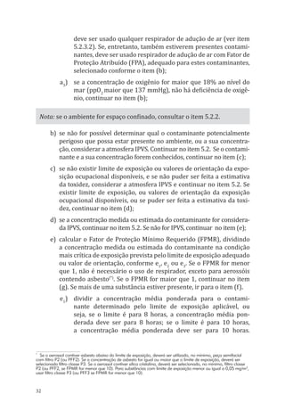 32
deve ser usado qualquer respirador de adução de ar (ver item
5.2.3.2). Se, entretanto, também estiverem presentes contami-
nantes, deve ser usado respirador de adução de ar com Fator de
Proteção Atribuído (FPA), adequado para estes contaminantes,
selecionado conforme o item (b);
a3
)	 se a concentração de oxigênio for maior que 18% ao nível do
mar (ppO2
maior que 137 mmHg), não há deficiência de oxigê-
nio, continuar no item (b);
Nota: se o ambiente for espaço confinado, consultar o item 5.2.2.
b)	se não for possível determinar qual o contaminante potencialmente
perigoso que possa estar presente no ambiente, ou a sua concentra-
ção, considerar a atmosfera IPVS. Continuar no item 5.2. Se o contami-
nante e a sua concentração forem conhecidos, continuar no item (c);
c)	 se não existir limite de exposição ou valores de orientação da expo-
sição ocupacional disponíveis, e se não puder ser feita a estimativa
da toxidez, considerar a atmosfera IPVS e continuar no item 5.2. Se
existir limite de exposição, ou valores de orientação da exposição
ocupacional disponíveis, ou se puder ser feita a estimativa da toxi-
dez, continuar no item (d);
d)	 se a concentração medida ou estimada do contaminante for considera-
da IPVS, continuar no item 5.2. Se não for IPVS, continuar no item (e);
e)	 calcular o Fator de Proteção Mínimo Requerido (FPMR), dividindo
a concentração medida ou estimada do contaminante na condição
mais crítica de exposição prevista pelo limite de exposição adequado
ou valor de orientação, conforme e1
, e2
ou e3
. Se o FPMR for menor
que 1, não é necessário o uso de respirador, exceto para aerossóis
contendo asbesto(*)
. Se o FPMR for maior que 1, continuar no item
(g). Se mais de uma substância estiver presente, ir para o item (f).
e1
)	 dividir a concentração média ponderada para o contami-
nante determinado pelo limite de exposição aplicável, ou
seja, se o limite é para 8 horas, a concentração média pon-
derada deve ser para 8 horas; se o limite é para 10 horas,
a concentração média ponderada deve ser para 10 horas.
*
Se o aerossol contiver asbesto abaixo do limite de exposição, deverá ser utilizado, no mínimo, peça semifacial
com filtro P2 (ou PFF2). Se a concentração de asbesto for igual ou maior que o limite de exposição, deverá ser
selecionado filtro classe P3. Se o aerossol contiver sílica cristalina, deverá ser selecionado, no mínimo, filtro classe
P2 (ou PFF2, se FPMR for menor que 10). Para substâncias com limite de exposição menor ou igual a 0,05 mg/m3
,
usar filtro classe P3 (ou PFF3 se FPMR for menor que 10).
PPR_1000.indd 32 23/08/2016 12:16:12
 