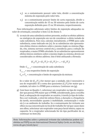 33
e2
)	 se o contaminante possuir valor teto, dividir a concentração
máxima de exposição pelo valor teto.
e3
)	 se o contaminante possuir limite de curta exposição, dividir a
concentração média de 15 ou 30 minutos pelo limite de curta
exposição definido para 15 ou 30 minutos, respectivamente.
Para informações adicionais sobre limites de exposição adequados ou
valor de orientação, consultar o item 3.2 do Anexo 3.
f)	 se mais de uma substância estiver presente, avaliar os efeitos aditivos
ou sinérgicos de exposição em vez de considerar o efeito isolado de
cada substância. Para isso, calcular, inicialmente, o FPMR para cada
substância, como indicado em (e). Se as substâncias não apresenta-
rem efeitos tóxicos similares sobre o mesmo órgão ou sistema (fíga-
do, rim, sistema nervoso central etc.), considerar, para a seleção do
respirador, o maior FPMR calculado. Se as substâncias apresentarem
efeitos tóxicos similares sobre o mesmo órgão ou sistema, devem ser
considerados os efeitos aditivos. Isto é feito utilizando a fórmula:
(Cm
/Tm
) = (C1
/T1
) + (C2
/T2
) + .... + (Cn
/Tn
)
Onde: C1,2,…,n
= concentração de cada substância
T1,2,...,n
= seu respectivo limite de exposição
Cm
e Tm
= concentração e limite de exposição da mistura
Se o valor de (Cm
/Tm
) for menor que a unidade, não é necessário o
uso de respirador. Se a soma dos quocientes (Ci
/Ti
) for maior que a
unidade, tal valor é o FPMR para a mistura. Continuar em (g).
g)	 Com base no Quadro 1, selecionar um respirador ou tipo de respira-
dor que possua FPA maior que o FPMR, considerando, para a escolha
final, a adequação do respirador ao usuário, à tarefa (o tipo de traba-
lho a ser realizado, o nível de esforço físico, a duração e a frequência
da tarefa, necessidades quanto à mobilidade, comunicação e visão
etc.) e ao ambiente de trabalho. Se o contaminante for irritante aos
olhos ou sua concentração no local de trabalho for tal que cause dano
aos olhos, selecionar um respirador com peça facial inteira, capuz ou
capacete. Se o respirador selecionado for do tipo purificador de ar,
continuar no item (h);
Nota: Informações sobre o potencial irritante das substâncias podem ser
obtidas na FISPQ ou em International Chemical Safety Cards, no site http://
www.cdc.gov/niosh/ipcs/
PPR_1000.indd 33 23/08/2016 12:16:12
 