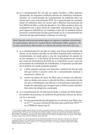 34
h)	 se o contaminante for um gás ou vapor, escolher o filtro químico
apropriado. As seguintes condições devem ser satisfeitas simultane-
amente: 1) a concentração do contaminante no ambiente deve ser
menor que a sua concentração IPVS; 2) a concentração do contami-
nante no ambiente deve ser menor que a Máxima Concentração de
Uso (MCU) do filtro, conforme Quadro 2; 3) o filtro químico deve ser
compatível com a peça facial do respirador selecionado em (g); 4)
para algumas substâncias ver também o item (i). Se também estiver
presente contaminante do tipo particulado ou se o contaminante for
somente do tipo particulado, continuar no item (j);
Nota: Quando estiverem presentes gases ou vapores e também contaminan-
tes particulados, devem ser usados filtros combinados (filtro químico + fil-
tro para partículas), observando os critérios de seleção dos itens (h) a (j).
i)	 se o contaminante for um gás ou vapor com fracas propriedades de
alerta, ou de toxidez elevada, ou de difícil retenção pelo sorbente, é
recomendado, de modo geral, o uso de respiradores de adução de
ar (ver Quadros 1 e 2 do Anexo 3). Se estes não puderem ser usados
por causa da inexistência de fonte de ar respirável, ou por causa da
necessidade de mobilidade do trabalhador, o respirador purificador
de ar poderá ser usado somente quando:
i1
)	 o filtro químico possuir um indicador confiável de fim de vida
útil que alerte o usuário antes de o contaminante começar a
atravessar o filtro; ou
i2
)	 existir um plano de troca de filtro que se baseie em informa-
ções ou dados, tais como a vida útil do filtro, a dessorção (a não
ser que a substituição seja diária), a concentração esperada e o
tempo de exposição, que assegure que os filtros sejam substitu-
ídos antes de atingirem a saturação.
j)	 se o contaminante for do tipo particulado, a seleção do filtro depen-
de também da presença ou ausência de partículas oleosas no aeros-
sol. Se o aerossol:
j1
)	 for mecanicamente gerado (poeiras ou névoas), usar filtro clas-
se P1(*)(**)
ou peça semifacial filtrante para partículas PFF1(*)(**)
se o FPMR for menor que 5;
* Se o aerossol contiver asbesto abaixo do limite de exposição, deverá ser utilizado, no mínimo, peça semifacial
com filtro P2 (ou PFF2). Se a concentração de asbesto for igual ou maior que o limite de exposição, deverá ser
selecionado filtro classe P3. Se o aerossol contiver sílica cristalina, deverá ser selecionado, no mínimo, filtro classe
P2 (ou PFF2, se FPMR for menor que 10). Para substâncias com limite de exposição menor ou igual a 0,05 mg/m3
,
usar filtro classe P3 (ou PFF3 se FPMR for menor que 10).
** Se o aerossol for oleoso (proveniente de lubrificantes, fluídos de corte, glicerina, veículos com motor de
combustão interna, ar comprimido de compressores lubrificados a óleo etc.), deverá ser selecionado filtro
resistente a óleo (ver Anexo 7, item 2.1.2.1). A presença do óleo no ar pode ser determinada pelo método
NIOSH 5026 (oil mist, mineral).
PPR_1000.indd 34 23/08/2016 12:16:12
 