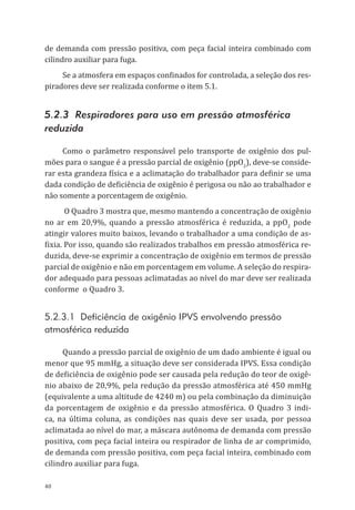 40
de demanda com pressão positiva, com peça facial inteira combinado com
cilindro auxiliar para fuga.
Se a atmosfera em espaços confinados for controlada, a seleção dos res-
piradores deve ser realizada conforme o item 5.1.
5.2.3 Respiradores para uso em pressão atmosférica
reduzida
Como o parâmetro responsável pelo transporte de oxigênio dos pul-
mões para o sangue é a pressão parcial de oxigênio (ppO2
), deve-se conside-
rar esta grandeza física e a aclimatação do trabalhador para definir se uma
dada condição de deficiência de oxigênio é perigosa ou não ao trabalhador e
não somente a porcentagem de oxigênio.
O Quadro 3 mostra que, mesmo mantendo a concentração de oxigênio
no ar em 20,9%, quando a pressão atmosférica é reduzida, a ppO2
pode
atingir valores muito baixos, levando o trabalhador a uma condição de as-
fixia. Por isso, quando são realizados trabalhos em pressão atmosférica re-
duzida, deve-se exprimir a concentração de oxigênio em termos de pressão
parcial de oxigênio e não em porcentagem em volume. A seleção do respira-
dor adequado para pessoas aclimatadas ao nível do mar deve ser realizada
conforme o Quadro 3.
5.2.3.1 Deficiência de oxigênio IPVS envolvendo pressão
atmosférica reduzida
Quando a pressão parcial de oxigênio de um dado ambiente é igual ou
menor que 95 mmHg, a situação deve ser considerada IPVS. Essa condição
de deficiência de oxigênio pode ser causada pela redução do teor de oxigê-
nio abaixo de 20,9%, pela redução da pressão atmosférica até 450 mmHg
(equivalente a uma altitude de 4240 m) ou pela combinação da diminuição
da porcentagem de oxigênio e da pressão atmosférica. O Quadro 3 indi-
ca, na última coluna, as condições nas quais deve ser usada, por pessoa
aclimatada ao nível do mar, a máscara autônoma de demanda com pressão
positiva, com peça facial inteira ou respirador de linha de ar comprimido,
de demanda com pressão positiva, com peça facial inteira, combinado com
cilindro auxiliar para fuga.
PPR_1000.indd 40 23/08/2016 12:16:12
 