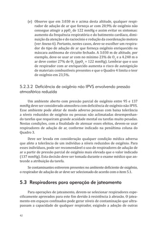 42
(e)	 Observe que em 3.030 m e acima desta altitude, qualquer respi-
rador de adução de ar que forneça ar com 20,9% de oxigênio não
consegue atingir a ppO2
de 122 mmHg e assim evitar os sintomas:
aumento da frequência respiratória e do batimento cardíaco, dimi-
nuição da atenção e do raciocínio e redução da coordenação motora
(ver Anexo 6). Portanto, nestes casos, deve-se escolher um respira-
dor do tipo de adução de ar que forneça oxigênio enriquecido ou
máscara autônoma de circuito fechado. A 3.030 m de altitude, por
exemplo, deve-se usar ar com no mínimo 23% de O2
e a 4.240 m o
ar deve conter 27% de O2
(ppO2
= 122 mmHg). Lembrar que o uso
de respirador com ar enriquecido aumenta o risco de autoignição
de materiais combustíveis presentes e que o Quadro 4 limita o teor
de oxigênio em 23,5%.
5.2.3.2 Deficiência de oxigênio não IPVS envolvendo pressão
atmosférica reduzida
Um ambiente aberto com pressão parcial de oxigênio entre 95 e 137
mmHg deve ser considerado atmosfera com deficiência de oxigênio não IPVS.
Esse ambiente pode afetar de modo adverso pessoas com baixa tolerância
a níveis reduzidos de oxigênio ou pessoas não aclimatadas desempenhan-
do tarefas que requeiram grande acuidade mental ou tarefas muito pesadas.
Nestas condições, com a finalidade de atenuar esses efeitos, devem-se usar
respiradores de adução de ar, conforme indicado na penúltima coluna do
Quadro 3.
Deve ser levada em consideração qualquer condição médica adversa
que afete a tolerância de um indivíduo a níveis reduzidos de oxigênio. Para
esses indivíduos, pode ser recomendável o uso de respiradores de adução de
ar a partir de pressão parcial de oxigênio mais elevada que o valor indicado
(137 mmHg). Esta decisão deve ser tomada durante o exame médico que an-
tecede a atribuição da tarefa.
Se contaminantes estiverem presentes no ambiente deficiente de oxigênio,
o respirador de adução de ar deve ser selecionado de acordo com o item 5.1.
5.3 Respiradores para operação de jateamento
Para operações de jateamento, devem-se selecionar respiradores espe-
cificamente aprovados para este fim devido à resistência à abrasão. O jatea-
mento em espaços confinados pode gerar níveis de contaminação que ultra-
passam a capacidade de qualquer respirador, exigindo a adoção de outras
PPR_1000.indd 42 23/08/2016 12:16:12
 