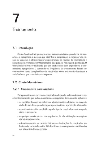 46
7
Treinamento
7.1 Introdução
Com a finalidade de garantir o sucesso no uso dos respiradores, os usu-
ários, o supervisor, a pessoa que distribui o respirador, o condutor do en-
saio de vedação, o administrador do programa e as equipes de emergência e
salvamento devem receber treinamento adequado e reciclagem periódica. O
treinamento deve ser realizado por um profissional com experiência e trei-
namento apropriados. O conteúdo e a frequência do treinamento devem ser
compatíveis com a complexidade do respirador e com a extensão dos riscos à
vida/saúde a que o usuário está exposto.
7.2 Conteúdo mínimo
7.2.1 Treinamento para usuários
Para garantir o uso correto do respirador adequado, todo usuário deve re-
ceber treinamento que inclua, no mínimo, os seguintes itens, quando aplicável:
•	as medidas de controle coletivo e administrativo adotadas e a necessi-
dade do uso de respiradores para proporcionar a proteção adequada;
•	o motivo de ter sido escolhido aquele tipo de respirador contra aquele
risco respiratório;
•	os perigos, os riscos e as consequências da não utilização do respira-
dor de modo correto;
•	o funcionamento, as características e as limitações do respirador se-
lecionado, incluindo a vida útil dos filtros e os respiradores utilizados
em situações de emergência;
PPR_1000.indd 46 23/08/2016 12:16:13
 