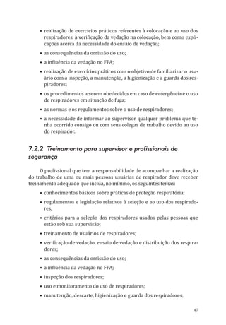 47
•	realização de exercícios práticos referentes à colocação e ao uso dos
respiradores, à verificação da vedação na colocação, bem como expli-
cações acerca da necessidade do ensaio de vedação;
•	as consequências da omissão do uso;
•	a influência da vedação no FPA;
•	realização de exercícios práticos com o objetivo de familiarizar o usu-
ário com a inspeção, a manutenção, a higienização e a guarda dos res-
piradores;
•	os procedimentos a serem obedecidos em caso de emergência e o uso
de respiradores em situação de fuga;
•	as normas e os regulamentos sobre o uso de respiradores;
•	a necessidade de informar ao supervisor qualquer problema que te-
nha ocorrido consigo ou com seus colegas de trabalho devido ao uso
do respirador.
7.2.2 Treinamento para supervisor e profissionais de
segurança
O profissional que tem a responsabilidade de acompanhar a realização
do trabalho de uma ou mais pessoas usuárias de respirador deve receber
treinamento adequado que inclua, no mínimo, os seguintes temas:
•	conhecimentos básicos sobre práticas de proteção respiratória;
•	 regulamentos e legislação relativos à seleção e ao uso dos respirado-
res;
•	critérios para a seleção dos respiradores usados pelas pessoas que
estão sob sua supervisão;
•	treinamento de usuários de respiradores;
•	verificação de vedação, ensaio de vedação e distribuição dos respira-
dores;
•	as consequências da omissão do uso;
•	a influência da vedação no FPA;
•	inspeção dos respiradores;
•	uso e monitoramento do uso de respiradores;
•	manutenção, descarte, higienização e guarda dos respiradores;
PPR_1000.indd 47 23/08/2016 12:16:13
 
