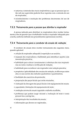 48
•	natureza e extensão dos riscos respiratórios a que as pessoas que es-
tão sob sua supervisão poderão ficar expostas com a omissão do uso
do respirador;
•	reconhecimento e resolução dos problemas decorrentes do uso de
respiradores.
7.2.3 Treinamento para a pessoa que distribui o respirador
A pessoa indicada para distribuir os respiradores deve receber treina-
mento a fim de garantir que o trabalhador receba o respirador adequado para
a tarefa, conforme definido nos procedimentos operacionais escritos.
7.2.4 Treinamento para o condutor do ensaio de vedação
O condutor do ensaio deve receber treinamento dos seguintes itens,
quando aplicável:
•	seleção do respirador adequado à exposição e ao usuário;
•	inspeção dos respiradores e habilidade para identificar aqueles com
manutenção precária;
•	habilidade para colocar corretamente a cobertura das vias respirató-
rias no rosto e realizar a verificação de vedação;
•	habilidade para reconhecer um respirador com vedação precária;
•	propósito e aplicabilidade dos ensaios de vedação, as diferenças entre
eles e o uso correto dos métodos qualitativos e quantitativos;
•	finalidade dos exercícios do protocolo;
•	preparação das peças faciais que serão ensaiadas;
•	 realização da checagem das peças faciais e do equipamento de ensaio;
•	capacidade e limitações do equipamento de teste;
•	condução correta do ensaio seguindo o método escolhido;
•	problemas que podem surgir durante a realização do teste e como
preveni-los e corrigi-los;
•	interpretação dos resultados do ensaio;
•	informações que devem ser registradas.
PPR_1000.indd 48 23/08/2016 12:16:13
 