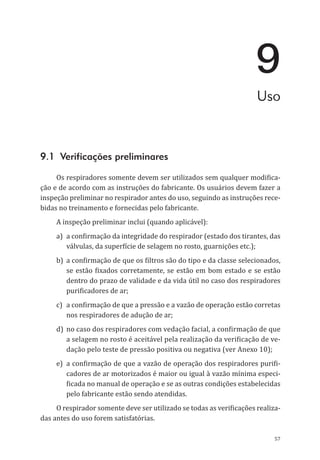 57
9
Uso
9.1 Verificações preliminares
Os respiradores somente devem ser utilizados sem qualquer modifica-
ção e de acordo com as instruções do fabricante. Os usuários devem fazer a
inspeção preliminar no respirador antes do uso, seguindo as instruções rece-
bidas no treinamento e fornecidas pelo fabricante.
A inspeção preliminar inclui (quando aplicável):
a)	 a confirmação da integridade do respirador (estado dos tirantes, das
válvulas, da superfície de selagem no rosto, guarnições etc.);
b)	 a confirmação de que os filtros são do tipo e da classe selecionados,
se estão fixados corretamente, se estão em bom estado e se estão
dentro do prazo de validade e da vida útil no caso dos respiradores
purificadores de ar;
c)	 a confirmação de que a pressão e a vazão de operação estão corretas
nos respiradores de adução de ar;
d)	 no caso dos respiradores com vedação facial, a confirmação de que
a selagem no rosto é aceitável pela realização da verificação de ve-
dação pelo teste de pressão positiva ou negativa (ver Anexo 10);
e)	 a confirmação de que a vazão de operação dos respiradores purifi-
cadores de ar motorizados é maior ou igual à vazão mínima especi-
ficada no manual de operação e se as outras condições estabelecidas
pelo fabricante estão sendo atendidas.
O respirador somente deve ser utilizado se todas as verificações realiza-
das antes do uso forem satisfatórias.
PPR_1000.indd 57 23/08/2016 12:16:13
 