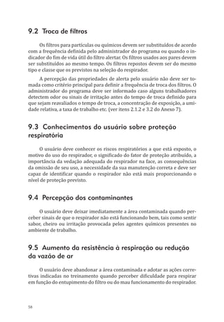 58
9.2 Troca de filtros
Os filtros para partículas ou químicos devem ser substituídos de acordo
com a frequência definida pelo administrador do programa ou quando o in-
dicador do fim de vida útil do filtro alertar. Os filtros usados aos pares devem
ser substituídos ao mesmo tempo. Os filtros repostos devem ser do mesmo
tipo e classe que os previstos na seleção do respirador.
A percepção das propriedades de alerta pelo usuário não deve ser to-
mada como critério principal para definir a frequência de troca dos filtros. O
administrador do programa deve ser informado caso alguns trabalhadores
detectem odor ou sinais de irritação antes do tempo de troca definido para
que sejam reavaliados o tempo de troca, a concentração de exposição, a umi-
dade relativa, a taxa de trabalho etc. (ver itens 2.1.2 e 3.2 do Anexo 7).
9.3 Conhecimentos do usuário sobre proteção
respiratória
O usuário deve conhecer os riscos respiratórios a que está exposto, o
motivo do uso do respirador, o significado do fator de proteção atribuído, a
importância da vedação adequada do respirador na face, as consequências
da omissão de seu uso, a necessidade da sua manutenção correta e deve ser
capaz de identificar quando o respirador não está mais proporcionando o
nível de proteção previsto.
9.4 Percepção dos contaminantes
O usuário deve deixar imediatamente a área contaminada quando per-
ceber sinais de que o respirador não está funcionando bem, tais como sentir
sabor, cheiro ou irritação provocada pelos agentes químicos presentes no
ambiente de trabalho.
9.5 Aumento da resistência à respiração ou redução
da vazão de ar
O usuário deve abandonar a área contaminada e adotar as ações corre-
tivas indicadas no treinamento quando perceber dificuldade para respirar
em função do entupimento do filtro ou do mau funcionamento do respirador.
PPR_1000.indd 58 23/08/2016 12:16:13
 