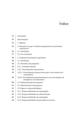Índice
11 Introdução
13 Apresentação
15 1 Objetivo
16 2 Situações em que se utilizam equipamentos de proteção
respiratória
16 2.1 Introdução
17 2.2 Uso voluntário
18 3 Programa de proteção respiratória
18 3.1 Introdução
18 3.2 Elementos do programa
18 3.2.1 Conteúdo mínimo
19 3.2.2 Procedimentos operacionais
19 3.2.2.1 Procedimentos operacionais para o uso rotineiro de
respiradores
20 3.2.2.2 Procedimentos operacionais para o uso em situações de
emergência e de salvamento
20 3.3 Implementação do programa
21 3.4 Administração do programa
21 3.5 Regras e responsabilidades
21 3.5.1 Responsabilidades do empregador
22 3.5.2 Responsabilidades do administrador
23 3.5.3 Responsabilidades do empregado
23 3.5.4 Responsabilidades do prestador de serviço
PPR_1000.indd 5 23/08/2016 12:16:11
 
