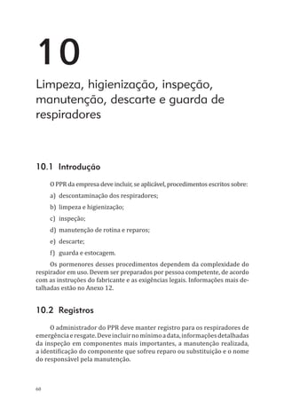 60
10
Limpeza, higienização, inspeção,
manutenção, descarte e guarda de
respiradores
10.1 Introdução
O PPR da empresa deve incluir, se aplicável, procedimentos escritos sobre:
a)	 descontaminação dos respiradores;
b)	 limpeza e higienização;
c)	inspeção;
d)	 manutenção de rotina e reparos;
e)	descarte;
f)	 guarda e estocagem.
Os pormenores desses procedimentos dependem da complexidade do
respirador em uso. Devem ser preparados por pessoa competente, de acordo
com as instruções do fabricante e as exigências legais. Informações mais de-
talhadas estão no Anexo 12.
10.2 Registros
O administrador do PPR deve manter registro para os respiradores de
emergênciaeresgate.Deveincluirnomínimoadata,informaçõesdetalhadas
da inspeção em componentes mais importantes, a manutenção realizada,
a identificação do componente que sofreu reparo ou substituição e o nome
do responsável pela manutenção.
PPR_1000.indd 60 23/08/2016 12:16:13
 