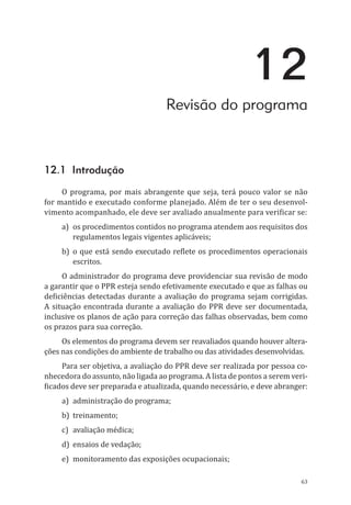 63
12
Revisão do programa
12.1 Introdução
O programa, por mais abrangente que seja, terá pouco valor se não
for mantido e executado conforme planejado. Além de ter o seu desenvol-
vimento acompanhado, ele deve ser avaliado anualmente para verificar se:
a)	 os procedimentos contidos no programa atendem aos requisitos dos
regulamentos legais vigentes aplicáveis;
b)	 o que está sendo executado reflete os procedimentos operacionais
escritos.
O administrador do programa deve providenciar sua revisão de modo
a garantir que o PPR esteja sendo efetivamente executado e que as falhas ou
deficiências detectadas durante a avaliação do programa sejam corrigidas.
A situação encontrada durante a avaliação do PPR deve ser documentada,
inclusive os planos de ação para correção das falhas observadas, bem como
os prazos para sua correção.
Os elementos do programa devem ser reavaliados quando houver altera-
ções nas condições do ambiente de trabalho ou das atividades desenvolvidas.
Para ser objetiva, a avaliação do PPR deve ser realizada por pessoa co-
nhecedora do assunto, não ligada ao programa. A lista de pontos a serem veri-
ficados deve ser preparada e atualizada, quando necessário, e deve abranger:
a)	 administração do programa;
b)	treinamento;
c)	 avaliação médica;
d)	 ensaios de vedação;
e)	 monitoramento das exposições ocupacionais;
PPR_1000.indd 63 23/08/2016 12:16:13
 