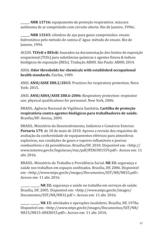67
______. NBR 13716: equipamento de proteção respiratória: máscara
autônoma de ar comprimido com circuito aberto. Rio de Janeiro, 1996c.
______. NBR 13243: cilindros de aço para gases comprimidos: ensaio
hidrostático pelo método de camisa d’ água: método de ensaio. Rio de
Janeiro, 1994.
ACGIH. TLVs® e BEIs®: baseados na documentação dos limites de exposição
ocupacional (TLVs) para substâncias químicas e agentes físicos & índices
biológicos de exposição (BEIs). Tradução ABHO. São Paulo: ABHO, 2014.
AIHA. Odor thresholds for chemicals with established occupational
health standards. Fairfax, 1989.
ANSI. ANSI/ASSE Z88.2/2015: Practices for respiratory protection. Nova
York: 2015.
ANSI. ANSI/AIHA/ASSE Z88.6-2006: Respiratory protection: respirator
use: physical qualifications for personnel. New York, 2006.
BRASIL. Agência Nacional de Vigilância Sanitária. Cartilha de proteção
respiratória contra agentes biológicos para trabalhadores de saúde.
Brasília/DF: Anvisa, 2009.
BRASIL. Ministério do Desenvolvimento, Indústria e Comércio Exterior.
Portaria 179, de 18 de maio de 2010. Aprova a revisão dos requisitos de
avaliação da conformidade de equipamentos elétricos para atmosferas
explosivas, nas condições de gases e vapores inflamáveis e poeiras
combustíveis e dá providências. Brasília/DF, 2010. Disponível em: <http://
www.inmetro.gov.br/legislacao/rtac/pdf/RTAC001559.pdf>. Acesso em: 11
abr. 2016.
BRASIL. Ministério do Trabalho e Previdência Social. NR 33: segurança e
saúde nos trabalhos em espaços confinados. Brasília, DF, 2006. Disponível
em: <http://www.mtps.gov.br/images/Documentos/SST/NR/NR33.pdf>.
Acesso em: 11 abr. 2016.
______. ______. NR 32: segurança e saúde no trabalho em serviços de saúde.
Brasília, DF, 2005. Disponível em: <http://www.mtps.gov.br/images/
Documentos/SST/NR/NR32.pdf >. Acesso em: 11 abr. 2016.
______. ______. NR 15: atividades e operações insalubres. Brasília, DF, 1978a.
Disponível em: <http://www.mtps.gov.br/images/Documentos/SST/NR/
NR15/NR15-ANEXO15.pdf>. Acesso em: 11 abr. 2016.
PPR_1000.indd 67 23/08/2016 12:16:13
 
