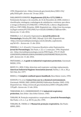 69
1994. Disponível em: <http://www.cdc.gov/niosh/docs/2003-154/
pdfs/5026.pdf>. Acesso em: 14 mar. 2016.
PARLAMENTO EUROPEU. Regulamento (CE) N.o 1272/2008 do
Parlamento Europeu e do conselho, de 16 de Dezembro de 2008, relativo à
classificação, rotulagem e embalagem de substâncias e misturas, que altera
e revoga as Diretivas 67/548/CEE e 1999/45/CE, e altera o Regulamento
(CE) n.o 1907/2006. Bruxelas, 2008. Disponível em: <http://eur-lex.europa.
eu/legal-content/PT/TXT/PDF/?uri=CELEX:32008R1272&from=EN>.
Acesso em: 11 abr. 2016.
PEREIRA, C. A. C. (Coord.). Espirometria. Jornal Brasileiro de
Pneumologia, Brasília/DF, 2002, 28(supl. 3):S1-S82. Disponível em:
<http://www.jornaldepneumologia.com.br/detalhe_suplemento.
asp?id=45> . Acesso em: 11 abr. 2016.
PEREIRA, C. A. C. (Coord.). I Consenso Brasileiro sobre Espirometria.
Jornal de Pneumologia, São Paulo, v. 22, n. 3, maio/jun. 1996. Disponível
em: <http://jornaldepneumologia.com.br/PDF/Suple_179_57_I%20
CONSENSO%20BRASILEIRO%20SOBRE%20ESPIROMETRIA%201996.
pdf>. Acesso em: 11 abr. 2016.
PRITCHARD, J. A. A guide to industrial respiratory protection. Cincinnati:
NIOSH, 1976.
REIST, P. C.; REX, F. Odor detection and respirator cartridge replacements,
American Industrial Hygiene Association Journal, Fairfax, v. 10, n. 38, p.
563-566, Oct. 1977.
REKUS, J. F. Complete confined spaces handbook. Boca Raton: Lewis, 1994.
SCHULTE, P. A. et al. Contact lens use in a chemical enviromnment.
Cincinnati: NIOSH, 2005. (DHHS (NIOSH) Publication Number 2005–139).
Disponível em: <http://www.cdc.gov/niosh/docs/2005-139/pdfs/2005-
139.pdf>. Acesso em: 11 abr. 2016.
TERESINSKI, M. F.; CHEREMISINOFF, P. N. Industrial respiratory
protection. Ann Arbor: Ann Arbor Science, 1983.
TORLONI, M. Proteção respiratória e respiradores. Jornal de Pneumologia,
São Paulo, v. 21, n. 1, p. 48-54, jan./fev. 1995.
TORLONI, M.; VIEIRA A. V. Manual de proteção respiratória. São Paulo:
ABHO, 2003.
PPR_1000.indd 69 23/08/2016 12:16:13
 