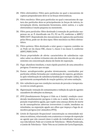 74
28.	 Filtro eletrostático: Filtro para partículas no qual o mecanismo de
captura preponderante deve-se às forças eletrostáticas.
29.	 Filtro mecânico: filtro para partículas no qual o mecanismo de cap-
tura das partículas deve-se principalmente às forças de inércia, in-
terceptação direta, movimento browniano, entre outros, e a ação
eletrostática é muito pequena ou inexistente.
30.	 Filtro para partículas: filtro destinado à remoção de partículas sus-
pensas no ar. É classificado em P1, P2 ou P3, conforme a ABNT/
NBR13697. Dependendo dos mecanismos de captura das partículas
pelas fibras, pode ser de dois tipos: filtro mecânico ou filtro eletros-
tático.
31.	 Filtro químico: filtro destinado a reter gases e vapores contidos no
ar. Pode ser da classe FBC, classe 1, classe 2 ou classe 3, conforme
ABNT/NBR13696.
32.	 Fracas propriedades de alerta: característica de substâncias cujo
odor, sabor ou efeitos irritantes não são detectáveis ou não são per-
sistentes em concentração abaixo do limite de exposição.
33.	 Fuga: abandono imediato, o mais rápido possível, de uma atmosfera
perigosa. O mesmo que escape.
34.	 Fumos: aerodispersoides gerados térmicamente, constituídos por
partículas sólidas formadas por condensação de vapores, geralmen-
te após volatilização de substância fundida (por exemplo: solda), fre-
quentemente acompanhada de reação química, tal como oxidação.
35.	Gás: substância que nas condições normais de pressão e temperatu-
ra está no estado gasoso.
36.	Higienização: remoção de contaminantes e inibição da ação de agentes
causadores de infecções ou doenças.
37.	 IPVS (Imediatamente Perigoso à Vida ou à Saúde): condição consi-
derada imediatamente perigosa à vida ou à saúde. Refere-se à ex-
posição respiratória aguda, que supõe uma ameaça direta de morte
ou de consequências adversas irreversíveis à saúde, imediatas ou
retardadas, ou exposição aguda aos olhos que impeça a fuga da at-
mosfera perigosa (ver atmosfera IPVS).
38.	 Limite de Exposição Ocupacional: concentração ou intensidade má-
xima ou mínima, relacionada com a natureza e o tempo de exposição
ao agente que não causará dano à saúde do trabalhador durante a
sua vida laboral. Pode ser o Limite de Tolerância – Média Ponderada,
o Limite de Tolerância – Valor Teto ou os Limites de Curta Exposição.
PPR_1000.indd 74 23/08/2016 12:16:13
 