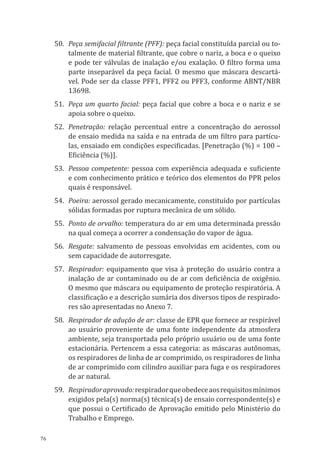 76
50.	 Peça semifacial filtrante (PFF): peça facial constituída parcial ou to-
talmente de material filtrante, que cobre o nariz, a boca e o queixo
e pode ter válvulas de inalação e/ou exalação. O filtro forma uma
parte inseparável da peça facial. O mesmo que máscara descartá-
vel. Pode ser da classe PFF1, PFF2 ou PFF3, conforme ABNT/NBR
13698.
51.	 Peça um quarto facial: peça facial que cobre a boca e o nariz e se
apoia sobre o queixo.
52.	Penetração: relação percentual entre a concentração do aerossol
de ensaio medida na saída e na entrada de um filtro para partícu-
las, ensaiado em condições especificadas. [Penetração (%) = 100 –
Eficiência (%)].
53.	 Pessoa competente: pessoa com experiência adequada e suficiente
e com conhecimento prático e teórico dos elementos do PPR pelos
quais é responsável.
54.	Poeira: aerossol gerado mecanicamente, constituído por partículas
sólidas formadas por ruptura mecânica de um sólido.
55.	 Ponto de orvalho: temperatura do ar em uma determinada pressão
na qual começa a ocorrer a condensação do vapor de água.
56.	Resgate: salvamento de pessoas envolvidas em acidentes, com ou
sem capacidade de autorresgate.
57.	Respirador: equipamento que visa à proteção do usuário contra a
inalação de ar contaminado ou de ar com deficiência de oxigênio.
O mesmo que máscara ou equipamento de proteção respiratória. A
classificação e a descrição sumária dos diversos tipos de respirado-
res são apresentadas no Anexo 7.
58.	 Respirador de adução de ar: classe de EPR que fornece ar respirável
ao usuário proveniente de uma fonte independente da atmosfera
ambiente, seja transportada pelo próprio usuário ou de uma fonte
estacionária. Pertencem a essa categoria: as máscaras autônomas,
os respiradores de linha de ar comprimido, os respiradores de linha
de ar comprimido com cilindro auxiliar para fuga e os respiradores
de ar natural.
59.	 Respiradoraprovado:respiradorqueobedeceaosrequisitosmínimos
exigidos pela(s) norma(s) técnica(s) de ensaio correspondente(s) e
que possui o Certificado de Aprovação emitido pelo Ministério do
Trabalho e Emprego.
PPR_1000.indd 76 23/08/2016 12:16:13
 
