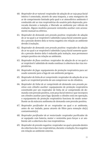 77
60.	 Respirador de ar natural: respirador de adução de ar cuja peça facial
inteira é conectada, através de uma traqueia, a uma mangueira de
ar de comprimento limitado pela qual o ar atmosférico ambiente é
conduzido até as vias respiratórias do usuário pela depressão, pro-
vocada durante a inalação, e liberado ao ambiente por válvula de
exalação. Alguns modelos possuem ventoinha auxiliar com aciona-
mento manual ou elétrico.
61.	 Respirador de demanda sem pressão positiva: respirador de adução
de ar no qual o ar respirável é admitido à peça facial somente quan-
do a pressão dentro dela se torna negativa em relação ao ambiente
devido à inalação.
62.	 Respirador de demanda com pressão positiva: respirador de adução
de ar no qual o ar respirável é admitido à peça facial somente quan-
do a pressão dentro dela é reduzida pela inalação, mas permanece
sempre positiva em relação ao ambiente.
63.	 Respirador de fluxo contínuo: respirador de adução de ar no qual o
ar respirável é admitido de modo contínuo à cobertura das vias res-
piratórias.
64.	 Respirador de fuga: equipamento de proteção respiratória para ser
usado somente para a fuga de um ambiente perigoso.
65.	 Respirador de linha de ar comprimido: respirador de adução de ar no
qual o ar respirável provém de um compressor ou de cilindros.
66.	 Respirador de linha de ar comprimido de demanda com pressão po-
sitiva com cilindro auxiliar: equipamento de proteção respiratória
constituído por um respirador de linha de ar comprimido de de-
manda com pressão positiva, com peça facial inteira e que incorpora
um cilindro auxiliar para fuga. Quando o cilindro está em operação,
o equipamento de proteção respiratória funciona de modo seme-
lhante ao da máscara autônoma de demanda com pressão positiva.
67.	 Respirador purificador de ar: respirador no qual o ar ambiente,
antes de ser inalado, passa através de filtro para remoção do(s)
contaminante(s).
68.	 Respirador purificador de ar motorizado: respirador purificador de
ar equipado com bateria, motor e ventoinha para forçar o ar am-
biente até a cobertura das vias respiratórias.
69.	 Respirador de pressão negativa: respirador no qual a pressão dentro
da cobertura das vias respiratórias, durante a inalação, fica negativa
em relação ao ambiente externo.
PPR_1000.indd 77 23/08/2016 12:16:14
 
