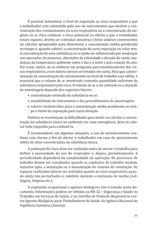 85
É possível determinar o nível de exposição ao risco respiratório a que
o trabalhador está submetido pelo uso de instrumentos que medem a con-
centração dos contaminantes na zona respiratória ou a concentração do oxi-
gênio no ar. Para conhecer o risco potencial ou efetivo a que o trabalhador
estará exposto, devem ser coletadas amostras e feitas análises convenientes
ou cálculos apropriados para determinar a concentração média ponderada
no tempo e, quando cabível, a concentração de curta exposição ou valor teto.
A concentração de uma substância no ar pode ser influenciada por mudanças
nas operações do processo, alterações da velocidade e direção do vento, mu-
danças da temperatura ambiente entre o dia e a noite e pela estação do ano.
Por essas razões, ao se elaborar um programa para monitoramento dos ris-
cos respiratórios, esses fatores devem ser levados em conta. Para que a deter-
minação da concentração do contaminante no local de trabalho seja válida, é
essencial que o volume de ar amostrado contenha quantidade suficiente da
substância responsável pelo risco. O volume de ar a ser coletado ou a duração
da amostragem depende dos seguintes fatores:
•	concentração estimada da substância no ar;
•	sensibilidade do instrumento e dos procedimentos de amostragem;
•	valores estabelecidos para a concentração média ponderada no tem-
po e limite de exposição para curta duração.
Embora se reconheçam as dificuldades para medir ou calcular a concen-
tração da substância tóxica no ambiente em uma emergência, deve-se colo-
car todo empenho para conhecê-la.
É recomendável, em algumas situações, o uso do monitoramento con-
tínuo com alarme a fim de alertar o trabalhador em caso do aparecimento
súbito de altas concentrações da substância tóxica.
A avaliação do risco deve ser realizada antes de iniciar o trabalho para
definir a necessidade do uso de respirador e, depois, periodicamente. A
periodicidade dependerá da complexidade da operação. Os processos de
trabalho devem ser reavaliados quando as condições de trabalho mudam,
inclusive após a instalação ou a manutenção do sistema de ventilação. Os
espaços confinados devem ser avaliados quanto ao risco respiratório quan-
do ainda não perturbados e, também, durante a realização de tarefas (sol-
dagem, limpeza etc.).
A exposição ocupacional a agentes biológicos não é tratada neste do-
cumento. Informações podem ser obtidas na NR 32 – Segurança e Saúde no
Trabalho em Serviços de Saúde, e na Cartilha de Proteção Respiratória con-
tra Agentes Biológicos para Trabalhadores de Saúde, da Agência Nacional de
Vigilância Sanitária (Anvisa).
PPR_1000.indd 85 23/08/2016 12:16:14
 