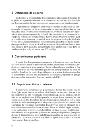 86
2 Deficiência de oxigênio
Onde existe a probabilidade de ocorrência de atmosferas deficientes de
oxigênio, essa possibilidade deve ser acompanhada e a concentração de oxigê-
nio deve ser medida durante os processos que possam gerar tais atmosferas.
A deficiência de oxigênio é uma condição devida à diminuição da con-
centração de oxigênio ou da pressão parcial de oxigênio abaixo da qual um
indivíduo pode ser afetado desfavoravelmente. Pode ser causada por: a) di-
minuição da porcentagem de O2
no local; b) diminuição da pressão do local;
ou c) uma combinação simultânea das duas variáveis. O valor a partir do qual
se considera um ambiente como deficiente de oxigênio, na legislação de di-
versos países, varia conforme os efeitos adversos que estão sendo considera-
dos e que se deseja evitar. No Brasil, um ambiente não confinado é considera-
do deficiente de O2
quando a concentração deste gás for menor que 18% ao
nível do mar (ou ppO2
for menor que 137 mmHg).
3 Contaminantes perigosos
A partir dos fluxogramas dos processos utilizados na empresa, devem
ser identificados todos os materiais utilizados, produzidos ou estocados, in-
clusive as matérias-primas, produtos finais, subprodutos e resíduos, a fim
de se identificar os contaminantes que possam estar presentes no local de
trabalho. Esta lista é o ponto de partida para caracterização da natureza dos
contaminantes. Se esses não puderem ser identificados, significa um perigo
desconhecido e a atmosfera deve ser considerada IPVS.
3.1 Propriedades físicas e químicas
É importante determinar as propriedades físicas, tais como: estado
físico (gás, vapor, líquido ou sólido), distribuição do tamanho das partícu-
las (respirável ou não respirável), peso molecular, ponto de ebulição, limite
inferior de explosividade (LIE) e pressão de vapor. Essas informações são
úteis para a escolha do método de amostragem apropriado, bem como, mais
adiante, na seleção do respirador adequado, especialmente se considerado
o emprego de respirador purificador de ar. Deve-se também observar: se o
contaminante no ar está presente em mais de um estado físico (por exemplo,
como particulado e vapor); sua solubilidade em água e outros líquidos; rea-
tividade com outros produtos químicos ou formação de produtos perigosos
devidas à decomposição; se as substâncias presentes ou as que possam se
formar são corrosivas, irritantes aos olhos ou à pele ou se podem ser absor-
vidas através da pele ou olhos.
PPR_1000.indd 86 23/08/2016 12:16:14
 