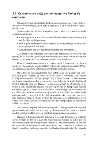 87
3.2 Concentração do(s) contaminante(s) e limites de
exposição
O nível de exposição do trabalhador ao contaminante deve ser conheci-
do (medido ou estimado). Sem esta informação, o ambiente deve ser consi-
derado IPVS.
São exemplos de métodos adequados para conhecer a concentração do
contaminante no ar:
•	Amostragem do ar e análises conduzidas de acordo com as boas práti-
cas de Higiene Ocupacional;
•	Modelagem matemática ou estimativa da concentração do contami-
nante perigoso à inalação;
•	Analogia com um caso similar (circunstâncias e materiais).
A estimativa da exposição deve levar em consideração variações nas
operações do processo, mudanças na movimentação do ar, temperatura (am-
biente ou do processo) e variações devidas às estações do ano.
Uma vez medida ou estimada a concentração, é necessário escolher o
Limite de Exposição Ocupacional (LEO) adequado, determinar o valor IPVS e,
em seguida, comparar o valor da concentração com estes limites.
Os LEOs estão razoavelmente bem estabelecidos e podem ser iden-
tificados pelos nomes, os quais incluem: Média Ponderada no Tempo
(TWA), Limite de Curta Exposição (STEL) e Valor Teto (C). O TWA refere-
-se à concentração média, usualmente para 8 horas de trabalho/dia. O
STEL é definido para um TWA de 15 minutos ou TWA de 30 minutos e se
refere a uma exposição elevada em curto período de tempo que resulte
em efeito agudo. O Valor Teto (C) define a concentração que não deve ser
excedida em nenhum momento da jornada de trabalho. Uma substância
química pode ter um só tipo de limite ou os três. Nos casos em que exis-
tem múltiplos tipos de LEO, o valor da exposição ao contaminante deve
obedecer a todos. A seleção do respirador é feita empregando o maior dos
FPMR calculados.
Se o valor da exposição for menor que o LEO apropriado e não se prevê
que o exceda, não é necessário o emprego de respirador. Se o valor da exposi-
ção for superior ao LEO, deve-se escolher um respirador adequado.
O Anexo 5 deste documento apresenta o método de bandas de controle
para obtenção do FPMR, o qual não necessita da avaliação da concentração
do contaminante e sua comparação com o LEO. O procedimento de seleção
de respiradores usando este método se baseia em conceitos e parâmetros
técnico-científicos modernos, segundo tendências internacionais, não havendo
PPR_1000.indd 87 23/08/2016 12:16:14
 
