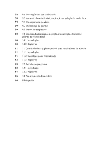 58 9.4 Percepção dos contaminantes
58 9.5 Aumento da resistência à respiração ou redução da vazão de ar
59 9.6 Embaçamento do visor
59 9.7 Dispositivo de alarme
59 9.8 Danos no respirador
60 10 Limpeza, higienização, inspeção, manutenção, descarte e
guarda de respiradores
60 10.1 Introdução
60 10.2 Registros
61 11 Qualidade do ar / gás respirável para respiradores de adução
61 11.1 Introdução
61 11.2 Qualidade do ar comprimido
62 11.3 Registros
63 12 Revisão do programa
63 12.1 Introdução
64 12.2 Registros
65 13 Arquivamento de registros
66 Bibliografia
PPR_1000.indd 8 23/08/2016 12:16:11
 