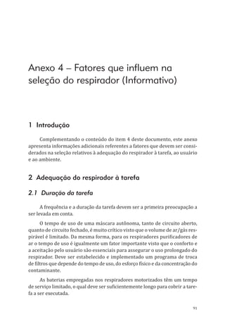 91
Anexo 4 – Fatores que influem na
seleção do respirador (Informativo)
1 Introdução
Complementando o conteúdo do item 4 deste documento, este anexo
apresenta informações adicionais referentes a fatores que devem ser consi-
derados na seleção relativos à adequação do respirador à tarefa, ao usuário
e ao ambiente.
2 Adequação do respirador à tarefa
2.1 Duração da tarefa
A frequência e a duração da tarefa devem ser a primeira preocupação a
ser levada em conta.
O tempo de uso de uma máscara autônoma, tanto de circuito aberto,
quanto de circuito fechado, é muito crítico visto que o volume de ar/gás res-
pirável é limitado. Da mesma forma, para os respiradores purificadores de
ar o tempo de uso é igualmente um fator importante visto que o conforto e
a aceitação pelo usuário são essenciais para assegurar o uso prolongado do
respirador. Deve ser estabelecido e implementado um programa de troca
de filtros que depende do tempo de uso, do esforço físico e da concentração do
contaminante.
As baterias empregadas nos respiradores motorizados têm um tempo
de serviço limitado, o qual deve ser suficientemente longo para cobrir a tare-
fa a ser executada.
PPR_1000.indd 91 23/08/2016 12:16:14
 