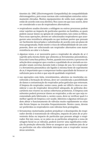 94
tinentes da EMC (Electromagnetic Compatibility) de compatibilidade
eletromagnética, pois essas normas não contemplam emissões extre-
mamente elevadas. Muitos equipamentos de solda mais antigos não
estão de acordo com essa diretiva. Nos casos em que isso ocorre, deve
ser considerado o uso de respiradores alternativos.
•	respiradores usados durante a soldagem ou outros processos podem
estar sujeitos ao impacto de partículas quentes ou fundidas, as quais
podem causar danos ou ignição de componentes, tais como os filtros.
Para essas operações, devem ser selecionados respiradores que asse-
gurem uma resistência adequada ou que tenham partes que possam
ser facilmente descartadas e substituídas de acordo com um plano de
troca programada. Onde existir o risco de inflamabilidade de um com-
ponente, deve ser selecionado um respirador alternativo com maior
resistência ao calor e à chama.
•	algumas vezes, o ar necessário para o respirador de adução de ar é
suprido pela mesma fonte que alimenta as ferramentas pneumáticas.
Essa não é uma boa prática. Porém, quando isso ocorrer, o processo de
seleção deve assegurar que a vazão e a qualidade do ar enviado ao res-
pirador sejam corretas durante todo o tempo de uso. Se o respirador
e a ferramenta pneumática são ligados à mesma fonte de suprimento
de ar, é importante que o compressor tenha capacidade de fornecer ar
suficiente para os dois e que seja de qualidade respirável.
•	nas operações com tinta, revestimentos, adesivos ou inseticidas en-
volvendo a formação de névoas, deve ser considerada a possibilidade
de danos e contaminação do respirador pelas gotículas que retornam.
A limpeza do respirador, nestes casos, pode ser difícil e deve-se con-
siderar o uso de respirador descartável adequado, de películas des-
cartáveis nos visores ou outras coberturas protetoras. A limpeza com
solventes poderá provocar danos ao respirador, a não ser que seja re-
comendado pelo fabricante e, nestes casos, deve-se verificar qual é o
melhor agente de limpeza a ser usado. Adesivos e algumas névoas po-
dem afetar o funcionamento de válvulas muito rapidamente se estas
não forem limpas ou trocadas frequentemente. Nestes casos, devem
ser preferidos os respiradores com válvulas bem protegidas.
•	ferramentas motorizadas podem prejudicar o desempenho do respi-
rador devido à transmissão de vibrações, impacto de jatos de ar pro-
veniente delas ou impacto de partículas que possam atingir o respi-
rador. Em tais casos, se os jatos ou as partículas atingirem a zona de
selagem facial ou as válvulas, poderá ocorrer uma significativa redu-
ção da proteção oferecida. Deve-se assegurar que nenhum jato de ar
ou partículas em alta velocidade interajam com o respirador nessas
áreas sensíveis.
PPR_1000.indd 94 23/08/2016 12:16:14
 