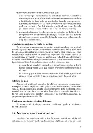 97
Quando existirem microfones, considerar que:
1.	 qualquer componente colocado na cobertura das vias respiratórias
ou que a perfure pode afetar seu funcionamento ou mesmo invalidar
o Certificado de Aprovação do respirador. Quando o componente é
fornecido pelo fabricante do respirador, devem ser obedecidas inte-
gralmente as instruções de instalação e realizados os testes de veda-
ção recomendados para verificar a ocorrência de vazamentos;
2.	 nos respiradores purificadores de ar motorizados ou de linha de ar
comprimido, os sistemas de comunicação ativados pela voz do usuá-
rio podem apresentar um ruído de fundo, provocado pela ventoinha
ou pelo ar comprimido.
Microfones no crânio, garganta ou ouvido
Um microfone craniano ou de garganta é mantido no lugar por meio de
tiras ou suportes. O microfone de ouvido é usado de maneira idêntica aos fones
de ouvido dos rádios transmissores e permite ouvir e falar. Como esses equi-
pamentos não são instalados no interior do respirador, não alteram as suas ca-
racterísticas de aprovação. Podem ser usados com rádio, telefone, alto-falantes
ou outros meios de comunicação do mesmo modo que os microfones internos.
Quando esses tipos de microfones forem usados, considerar que:
1.	 os microfones no crânio nunca devem ser colocados por baixo dos ti-
rantes do respirador, visto que podem provocar o deslocamento dos
tirantes;
2.	 os fios de ligação dos microfones devem ser fixados no corpo do usuá-
rio para evitar que interfiram no posicionamento do respirador.
Telefone de mão
Monofone é um tipo de aparelho de telefone que reúne o transmissor e
o receptor em uma só peça. Como a pessoa exala enquanto fala, a válvula de
exalação fica parcialmente aberta nesses momentos. Este é o local perfeito
para colocar um monofone manual a fim de se obter a transmissão mais clara
da voz. Uma alternativa é manter o monofone, ou microfone, encostado na
garganta enquanto o usuário fala.
Sinais com as mãos ou sinais codificados
Um conjunto de sinais previamente combinados pode ser muito útil
na comunicação.
2.6 Necessidades adicionais de visão
A maioria dos respiradores interfere de alguma maneira na visão, seja
pela redução do campo visual ou pela qualidade óptica do visor ou da cober-
PPR_1000.indd 97 23/08/2016 12:16:14
 