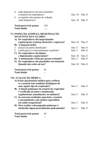 4. estão disponíveis diversos tamanhos
e modelos de respiradores? Sim: 10 Não: 0
5. os registros dos ensaios de vedação
estão disponíveis? Sim: 10 Não: 0
Total possível de pontos 130
Total obtido .....
VI. INSPEÇÃO, LIMPEZA, HIGIENIZAÇÃO,
MANUTENÇÃO E GUARDA
A) Os respiradores são inspecionados
regularmente (existem check-list e registros)? Sim: 10 Não: 0
B) A inspeção inclui:
1. procura de partes danificada? Sim: 5 Não: 0
2. verificação se o funcionamento é perfeito? Sim: 5 Não: 0
C) Os respiradores são limpos
e higienizados regularmente? Sim: 10 Não: 0
D) A manutenção é feita por pessoa treinada? Sim: 5 Não: 0
E) Os respiradores são guardados corretamente
Quando não estão em uso? Sim: 10 Não: 0
Total possível de pontos 45
Total obtido ....
VII. AVALIAÇÃO MÉDICA
A) Existe questionário médico para verificar
se o usuário tem condições fisiológicas de
usar aquele tipo de respirador? Sim: 5 Não: 0
B) A função pulmonar do usuário do respirador
é verificada no início e monitorada
regularmente (anualmente, no mínimo)? Sim: 5 Não: 0
C) Se ocorrem resultados anormais, o usuário
é encaminhado a um médico especialista
em saúde ocupacional? Sim: 5 Não: 0
D) Para avaliar o desempenho pulmonar é
obedecido algum procedimento padronizado? Sim: 5 Não: 0
Total possível de pontos 20
Total obtido ....
 