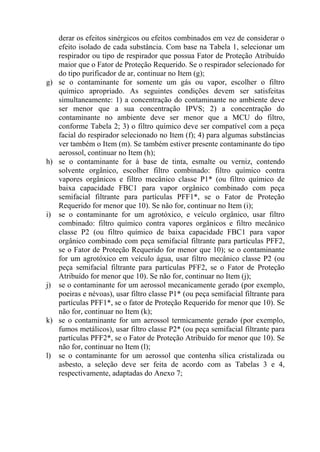 derar os efeitos sinérgicos ou efeitos combinados em vez de considerar o
efeito isolado de cada substância. Com base na Tabela 1, selecionar um
respirador ou tipo de respirador que possua Fator de Proteção Atribuído
maior que o Fator de Proteção Requerido. Se o respirador selecionado for
do tipo purificador de ar, continuar no Item (g);
g) se o contaminante for somente um gás ou vapor, escolher o filtro
químico apropriado. As seguintes condições devem ser satisfeitas
simultaneamente: 1) a concentração do contaminante no ambiente deve
ser menor que a sua concentração IPVS; 2) a concentração do
contaminante no ambiente deve ser menor que a MCU do filtro,
conforme Tabela 2; 3) o filtro químico deve ser compatível com a peça
facial do respirador selecionado no Item (f); 4) para algumas substâncias
ver também o Item (m). Se também estiver presente contaminante do tipo
aerossol, continuar no Item (h);
h) se o contaminante for à base de tinta, esmalte ou verniz, contendo
solvente orgânico, escolher filtro combinado: filtro químico contra
vapores orgânicos e filtro mecânico classe P1* (ou filtro químico de
baixa capacidade FBC1 para vapor orgânico combinado com peça
semifacial filtrante para partículas PFF1*, se o Fator de Proteção
Requerido for menor que 10). Se não for, continuar no Item (i);
i) se o contaminante for um agrotóxico, e veículo orgânico, usar filtro
combinado: filtro químico contra vapores orgânicos e filtro mecânico
classe P2 (ou filtro químico de baixa capacidade FBC1 para vapor
orgânico combinado com peça semifacial filtrante para partículas PFF2,
se o Fator de Proteção Requerido for menor que 10); se o contaminante
for um agrotóxico em veículo água, usar filtro mecânico classe P2 (ou
peça semifacial filtrante para partículas PFF2, se o Fator de Proteção
Atribuído for menor que 10). Se não for, continuar no Item (j);
j) se o contaminante for um aerossol mecanicamente gerado (por exemplo,
poeiras e névoas), usar filtro classe P1* (ou peça semifacial filtrante para
partículas PFF1*, se o fator de Proteção Requerido for menor que 10). Se
não for, continuar no Item (k);
k) se o contaminante for um aerossol termicamente gerado (por exemplo,
fumos metálicos), usar filtro classe P2* (ou peça semifacial filtrante para
partículas PFF2*, se o Fator de Proteção Atribuído for menor que 10). Se
não for, continuar no Item (l);
l) se o contaminante for um aerossol que contenha sílica cristalizada ou
asbesto, a seleção deve ser feita de acordo com as Tabelas 3 e 4,
respectivamente, adaptadas do Anexo 7;
 